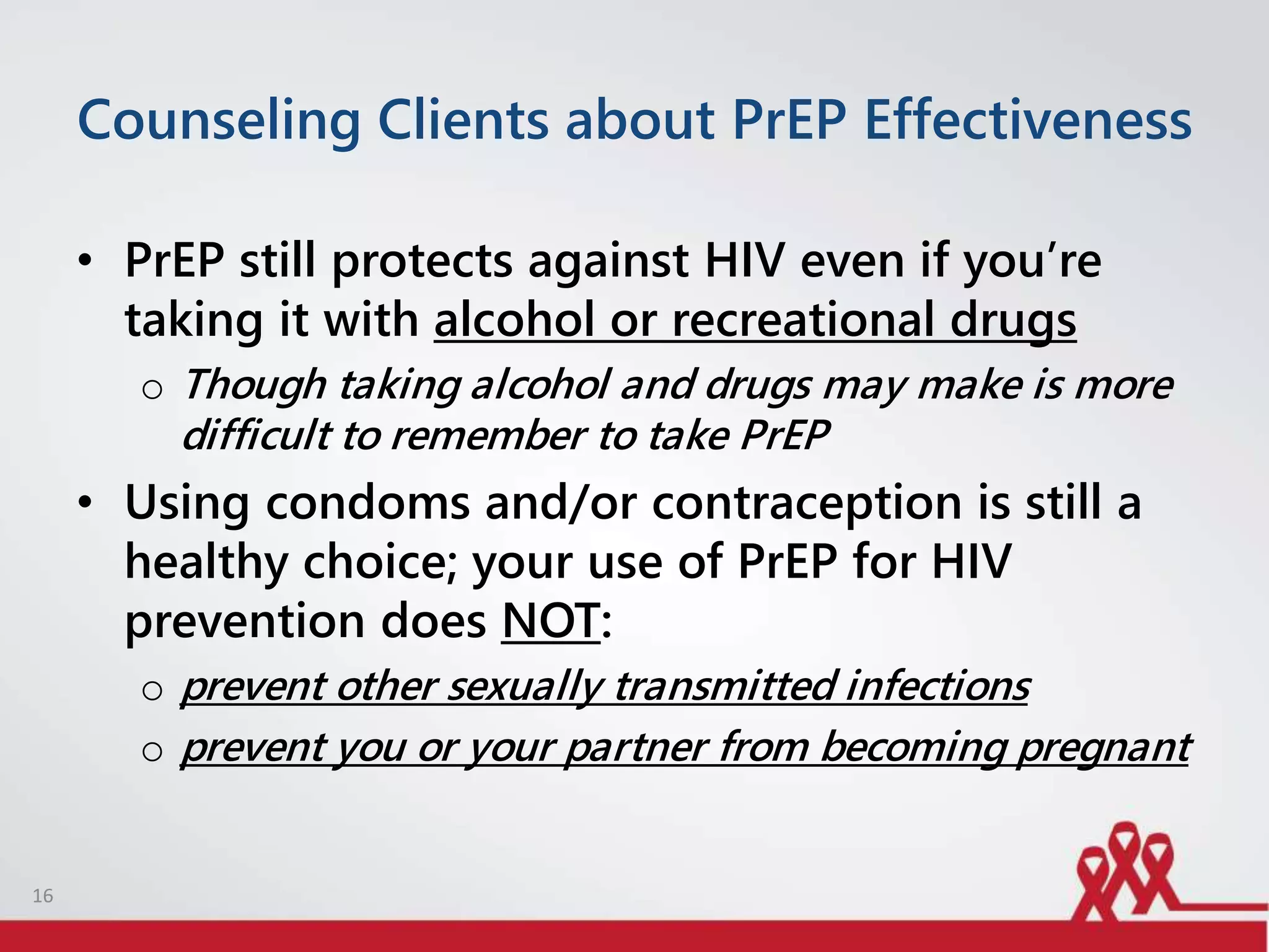 Counseling Clients about PrEP Effectiveness
• PrEP still protects against HIV even if you’re
taking it with alcohol or recreational drugs
o Though taking alcohol and drugs may make is more
difficult to remember to take PrEP
• Using condoms and/or contraception is still a
healthy choice; your use of PrEP for HIV
prevention does NOT:
o prevent other sexually transmitted infections
o prevent you or your partner from becoming pregnant
16
 