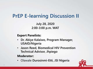 PrEP E-learning Discussion II
July 28, 2020
2:00-3:00 p.m. WAT
Expert Panelists:
• Dr. Abiye Kalaiwo, Program Manager,
USAID/Nigeria
• Jason Reed, Biomedical HIV Prevention
Technical Advisor, Jhpiego
Moderator:
• Olawale Durosinmi-Etti, JSI Nigeria
1
 