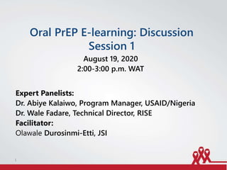 Oral PrEP E-learning: Discussion
Session 1
August 19, 2020
2:00-3:00 p.m. WAT
Expert Panelists:
Dr. Abiye Kalaiwo, Program Manager, USAID/Nigeria
Dr. Wale Fadare, Technical Director, RISE
Facilitator:
Olawale Durosinmi-Etti, JSI
1
 