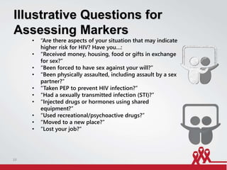 Illustrative Questions for
Assessing Markers
• “Are there aspects of your situation that may indicate
higher risk for HIV? Have you…:
• “Received money, housing, food or gifts in exchange
for sex?”
• “Been forced to have sex against your will?”
• “Been physically assaulted, including assault by a sex
partner?”
• “Taken PEP to prevent HIV infection?”
• “Had a sexually transmitted infection (STI)?”
• “Injected drugs or hormones using shared
equipment?”
• “Used recreational/psychoactive drugs?”
• “Moved to a new place?”
• “Lost your job?”
10
 