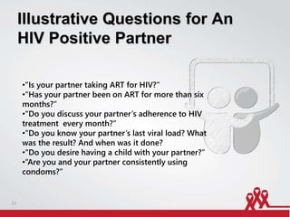 Illustrative Questions for An
HIV Positive Partner
•“Is your partner taking ART for HIV?”
•“Has your partner been on ART for more than six
months?”
•“Do you discuss your partner’s adherence to HIV
treatment every month?”
•“Do you know your partner’s last viral load? What
was the result? And when was it done?
•“Do you desire having a child with your partner?”
•“Are you and your partner consistently using
condoms?”
11
 
