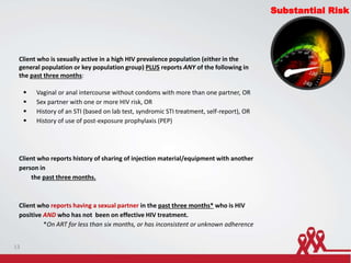 Client who is sexually active in a high HIV prevalence population (either in the
general population or key population group) PLUS reports ANY of the following in
the past three months:
 Vaginal or anal intercourse without condoms with more than one partner, OR
 Sex partner with one or more HIV risk, OR
 History of an STI (based on lab test, syndromic STI treatment, self-report), OR
 History of use of post-exposure prophylaxis (PEP)
Client who reports history of sharing of injection material/equipment with another
person in
the past three months.
Client who reports having a sexual partner in the past three months* who is HIV
positive AND who has not been on effective HIV treatment.
*On ART for less than six months, or has inconsistent or unknown adherence
Substantial Risk
13
 