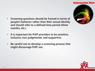 Substantial Risk
• Screening questions should be framed in terms of
people’s behavior rather than their sexual identity
and should refer to a defined time period (three
months, etc.).
• It is important for PrEP providers to be sensitive,
inclusive, non-judgmental, and supportive.
• Be careful not to develop a screening process that
might discourage PrEP use.
14
 