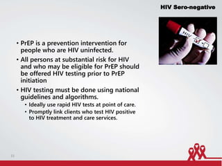 • PrEP is a prevention intervention for
people who are HIV uninfected.
• All persons at substantial risk for HIV
and who may be eligible for PrEP should
be offered HIV testing prior to PrEP
initiation
• HIV testing must be done using national
guidelines and algorithms.
• Ideally use rapid HIV tests at point of care.
• Promptly link clients who test HIV positive
to HIV treatment and care services.
HIV Sero-negative
15
 