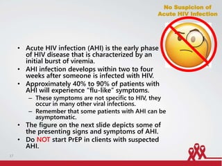 • Acute HIV infection (AHI) is the early phase
of HIV disease that is characterized by an
initial burst of viremia.
• AHI infection develops within two to four
weeks after someone is infected with HIV.
• Approximately 40% to 90% of patients with
AHI will experience “flu-like” symptoms.
– These symptoms are not specific to HIV, they
occur in many other viral infections.
– Remember that some patients with AHI can be
asymptomatic.
• The figure on the next slide depicts some of
the presenting signs and symptoms of AHI.
• Do NOT start PrEP in clients with suspected
AHI.
No Suspicion of
Acute HIV Infection
17
 