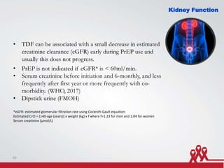 Kidney Function
• TDF can be associated with a small decrease in estimated
creatinine clearance (eGFR) early during PrEP use and
usually this does not progress.
• PrEP is not indicated if eGFR* is < 60ml/min.
• Serum creatinine before initiation and 6-monthly, and less
frequently after first year or more frequently with co-
morbidity. (WHO, 2017)
• Dipstick urine (FMOH)
*eGFR: estimated glomerular filtration rate using Cockroft-Gault equation:
Estimated CrCl = [140-age (years)] x weight (kg) x f where f=1.23 for men and 1.04 for women
Serum creatinine (μmol/L)
20
 