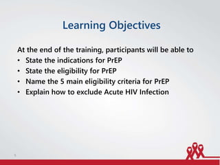 Learning Objectives
At the end of the training, participants will be able to
• State the indications for PrEP
• State the eligibility for PrEP
• Name the 5 main eligibility criteria for PrEP
• Explain how to exclude Acute HIV Infection
5
 