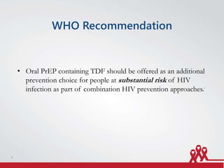 WHO Recommendation
• Oral PrEP containing TDF should be offered as an additional
prevention choice for people at substantial risk of HIV
infection as part of combination HIV prevention approaches.1
7
 
