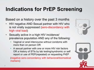 Indications for PrEP Screening
Based on a history over the past 3 months
• HIV negative AND Sexual partner with HIV who
is not virally suppressed (sero-discordancy with
high viral load)
• Sexually active in a high HIV incidence/
prevalence population AND any of the following:
• Vaginal or anal intercourse without condoms with
more than on person OR
• A sexual partner with one or more HIV risk factors
OR a history of STIs by lab testing/syndromic or self
report or use of PEP(repeated) or requesting PrEP
(negative sero-concordancy with behavioral/biomedical
markers)
8
 