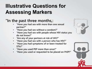 Illustrative Questions for
Assessing Markers
“In the past three months,:
• “Have you had sex with more than one sexual
partner?”
• “Have you had sex without a condom?”
• “Have you had sex with people whose HIV status you
do not know?”
• “Are any of your partners at risk of HIV?”
• “Have you had sex with a person who has HIV?”
• “Have you had symptoms of or been treated for
STIs?”
• ”Have you used PEP more than once?”
• “Have you used or requested to be placed on PrEP?”
9
 
