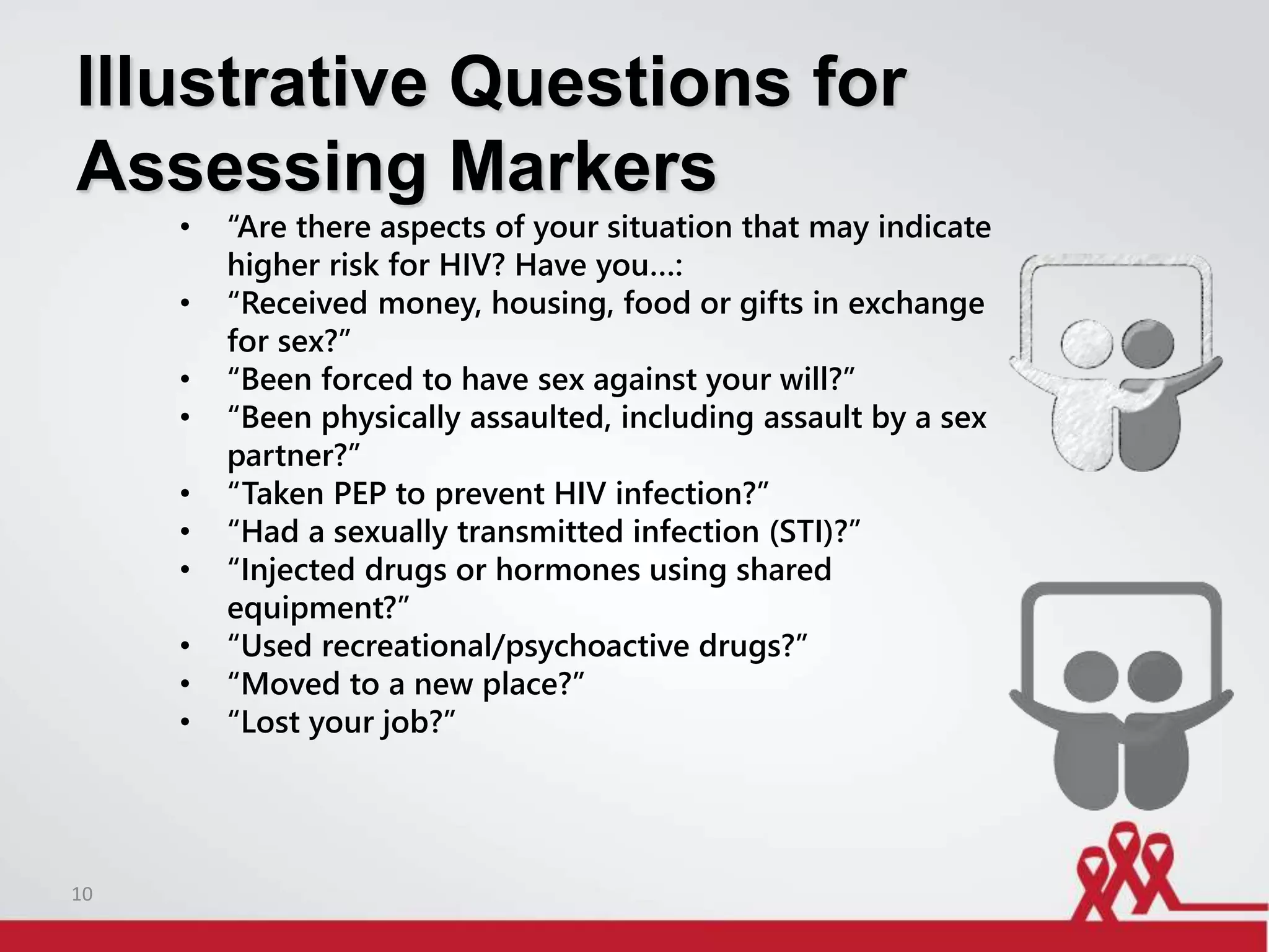 Illustrative Questions for
Assessing Markers
• “Are there aspects of your situation that may indicate
higher risk for HIV? Have you…:
• “Received money, housing, food or gifts in exchange
for sex?”
• “Been forced to have sex against your will?”
• “Been physically assaulted, including assault by a sex
partner?”
• “Taken PEP to prevent HIV infection?”
• “Had a sexually transmitted infection (STI)?”
• “Injected drugs or hormones using shared
equipment?”
• “Used recreational/psychoactive drugs?”
• “Moved to a new place?”
• “Lost your job?”
10
 