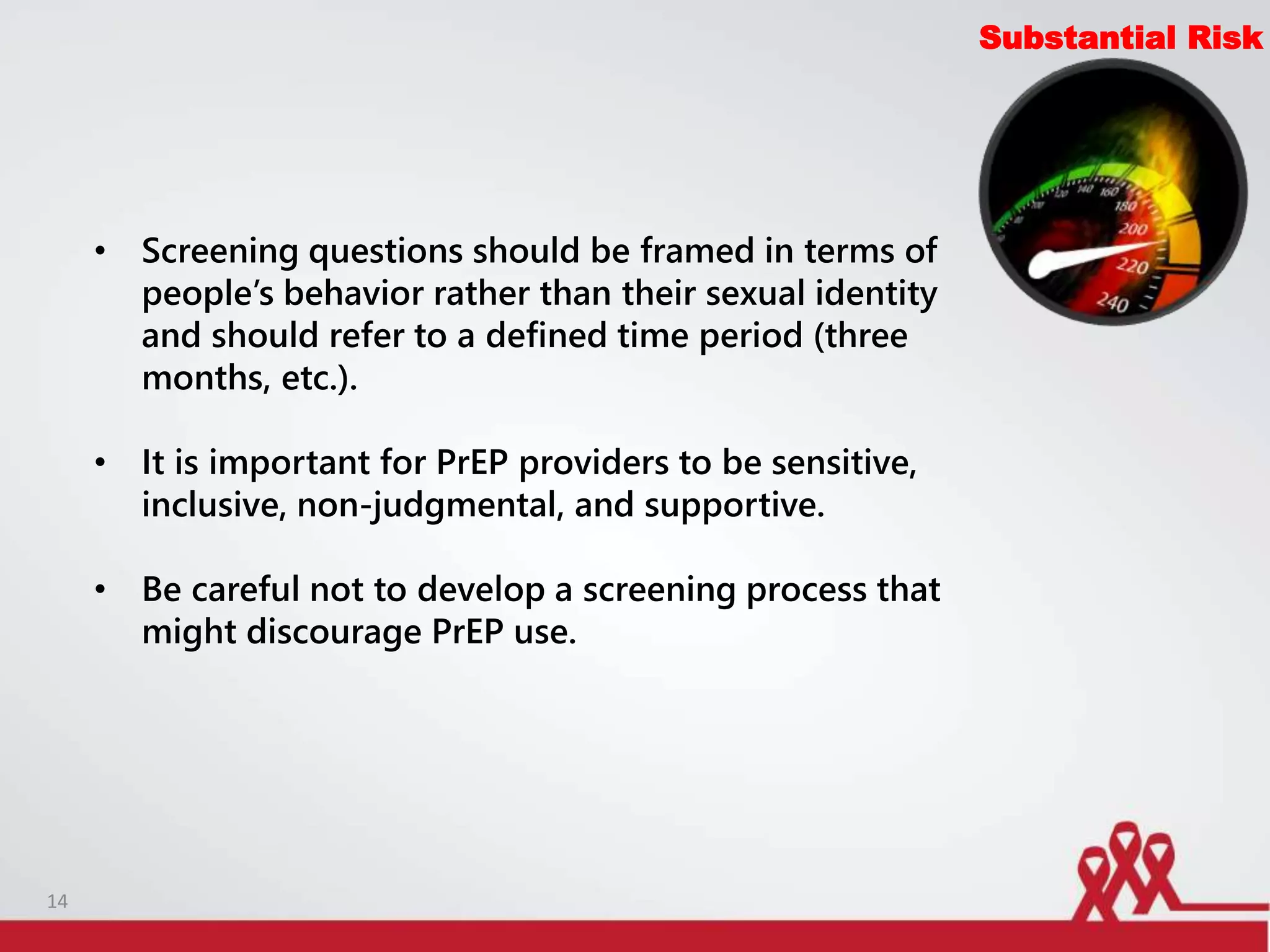 Substantial Risk
• Screening questions should be framed in terms of
people’s behavior rather than their sexual identity
and should refer to a defined time period (three
months, etc.).
• It is important for PrEP providers to be sensitive,
inclusive, non-judgmental, and supportive.
• Be careful not to develop a screening process that
might discourage PrEP use.
14
 