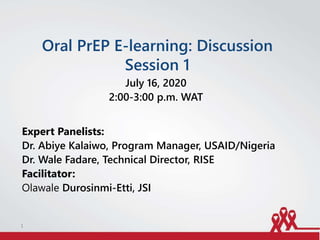 Oral PrEP E-learning: Discussion
Session 1
July 16, 2020
2:00-3:00 p.m. WAT
Expert Panelists:
Dr. Abiye Kalaiwo, Program Manager, USAID/Nigeria
Dr. Wale Fadare, Technical Director, RISE
Facilitator:
Olawale Durosinmi-Etti, JSI
1
 