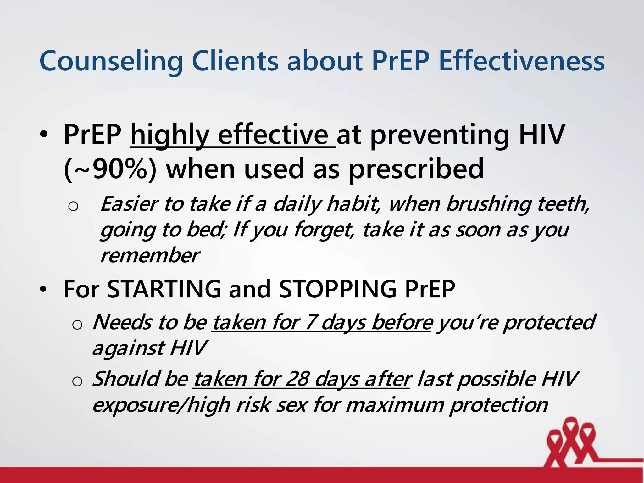 Counseling Clients about PrEP Effectiveness
• PrEP highly effective at preventing HIV
(~90%) when used as prescribed
o Easier to take if a daily habit, when brushing teeth,
going to bed; If you forget, take it as soon as you
remember
• For STARTING and STOPPING PrEP
o Needs to be taken for 7 days before you’re protected
against HIV
o Should be taken for 28 days after last possible HIV
exposure/high risk sex for maximum protection
 