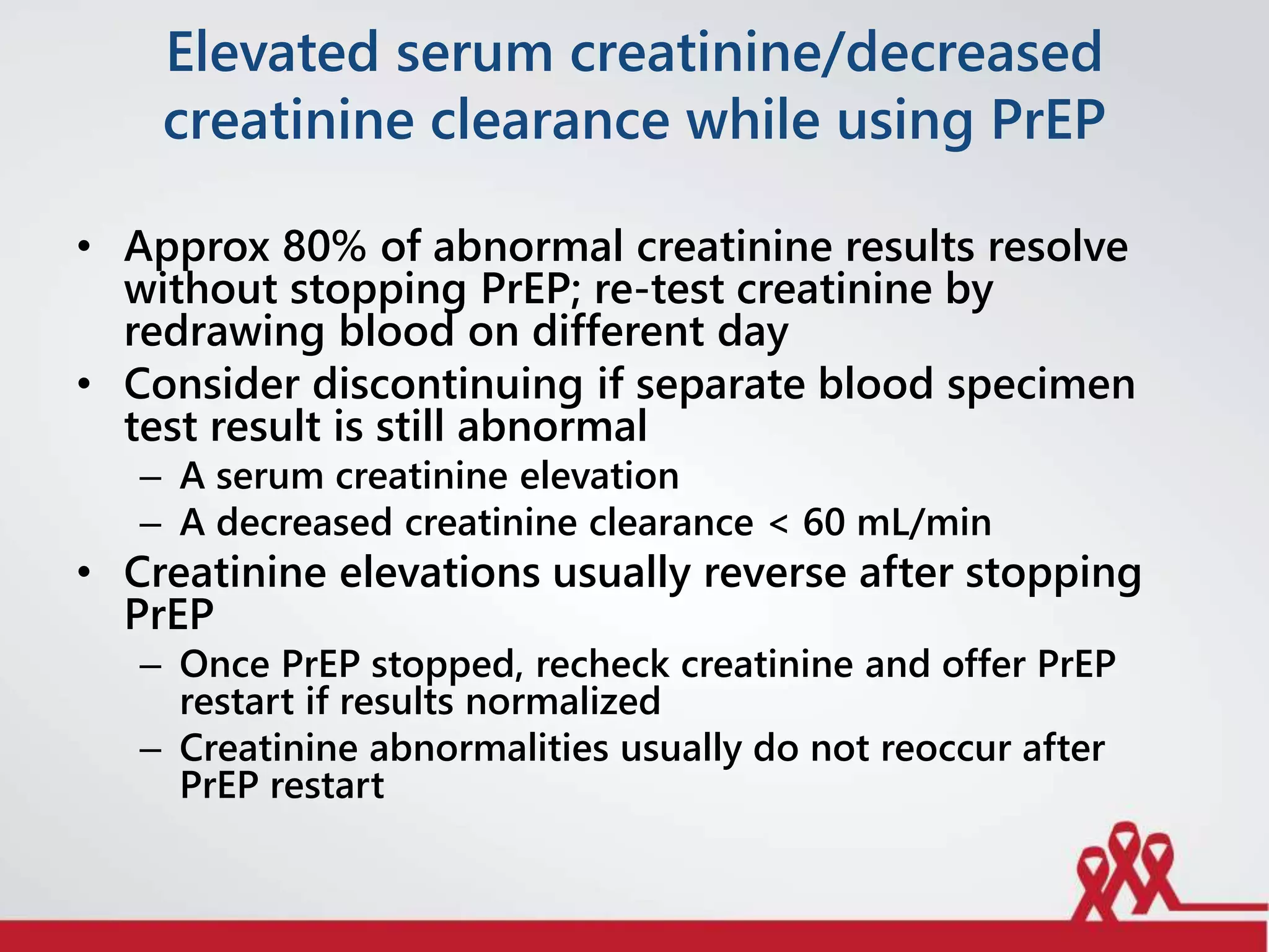 Elevated serum creatinine/decreased
creatinine clearance while using PrEP
• Approx 80% of abnormal creatinine results resolve
without stopping PrEP; re-test creatinine by
redrawing blood on different day
• Consider discontinuing if separate blood specimen
test result is still abnormal
– A serum creatinine elevation
– A decreased creatinine clearance < 60 mL/min
• Creatinine elevations usually reverse after stopping
PrEP
– Once PrEP stopped, recheck creatinine and offer PrEP
restart if results normalized
– Creatinine abnormalities usually do not reoccur after
PrEP restart
 