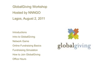 GlobalGiving Workshop  Hosted by NNNGO Lagos, August 2, 2011 Introductions Intro to GlobalGiving Network Game Online Fundraising Basics Fundraising Simulation How to Join GlobalGiving Office Hours 