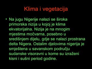 Klima i vegetacija
• Na jugu Nigerije nalazi se široka
primorska nizija u kojoj je klima
ekvatorijalna. Nizija je na mnogim
mjestima močvarna, posebno u
središnjem dijelu, gdje se nalazi prostrana
delta Nigera. Ostalim djelovima nigerija je
smještena u savanskom području
sudanske visoravni u kome su izraženi
kisni i sušni period godine.

 