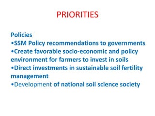 PRIORITIES
Policies
•SSM Policy recommendations to governments
•Create favorable socio-economic and policy
environment for farmers to invest in soils
•Direct investments in sustainable soil fertility
management
•Development of national soil science society
 