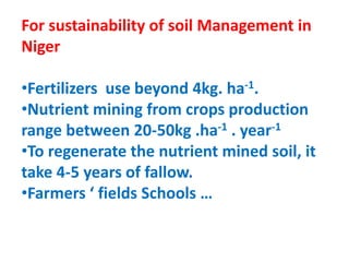 For sustainability of soil Management in
Niger
•Fertilizers use beyond 4kg. ha-1.
•Nutrient mining from crops production
range between 20-50kg .ha-1 . year-1
•To regenerate the nutrient mined soil, it
take 4-5 years of fallow.
•Farmers ‘ fields Schools …
 