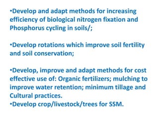 •Develop and adapt methods for increasing
efficiency of biological nitrogen fixation and
Phosphorus cycling in soils/;
•Develop rotations which improve soil fertility
and soil conservation;
•Develop, improve and adapt methods for cost
effective use of: Organic fertilizers; mulching to
improve water retention; minimum tillage and
Cultural practices.
•Develop crop/livestock/trees for SSM.
 