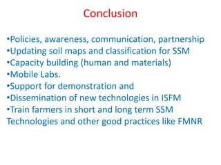 Conclusion
•Policies, awareness, communication, partnership
•Updating soil maps and classification for SSM
•Capacity building (human and materials)
•Mobile Labs.
•Support for demonstration and
•Dissemination of new technologies in ISFM
•Train farmers in short and long term SSM
Technologies and other good practices like FMNR
 