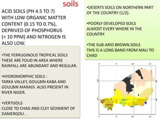soils •DESERTS SOILS ON NORTHERN PART
OF THE COUNTRY (1/2).
•POORLY DEVELOPED SOILS
ALMOST EVERY WHERE IN THE
COUNTRY.
•THE SUB-ARID BROWN SOILS
THIS IS A LONG BAND FROM MALI TO
CHAD•THE FERRUGINOUS TROPICAL SOILS
THESE ARE FOUD IN AREA WHERE
RAINFALL ARE ABUNDANT AND REGULAR.
•HYDROMORPHIC SOILS :
TARKA VALLEY, GOULBIN KABA AND
GOULBIN MARADI. ALSO PRESENT IN
RIVER NIGER.
•VERTISOLS
CLOSE TO CHAD AND CLEY SEDIMENT OF
DAMERGOU. .
ACID SOILS (PH 4.5 TO 7)
WITH LOW ORGANIC MATTER
CONTENT (0.15 TO 0.7%),
DEPRIVED OF PHOSPHORUS
(< 10 PPM) AND NITROGEN IS
ALSO LOW.
 