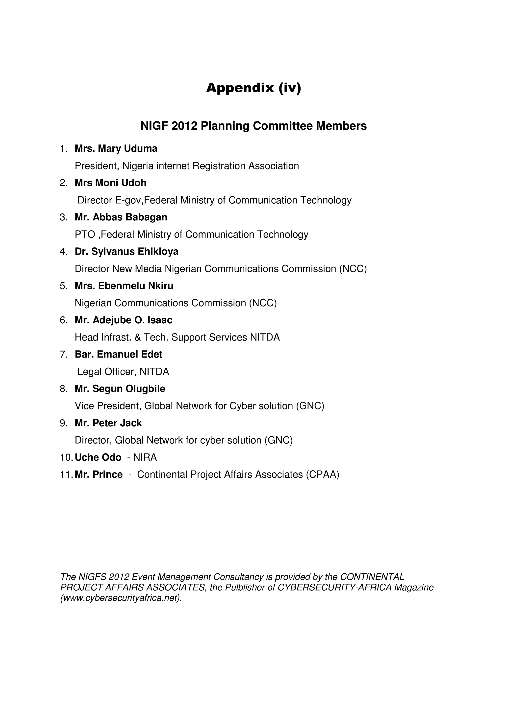 Appendix (iv)

                  NIGF 2012 Planning Committee Members
1. Mrs. Mary Uduma
   President, Nigeria internet Registration Association
2. Mrs Moni Udoh
   Director E-gov,Federal Ministry of Communication Technology
3. Mr. Abbas Babagan
   PTO ,Federal Ministry of Communication Technology
4. Dr. Sylvanus Ehikioya
   Director New Media Nigerian Communications Commission (NCC)
5. Mrs. Ebenmelu Nkiru
   Nigerian Communications Commission (NCC)
6. Mr. Adejube O. Isaac
   Head Infrast. & Tech. Support Services NITDA
7. Bar. Emanuel Edet
   Legal Officer, NITDA
8. Mr. Segun Olugbile
   Vice President, Global Network for Cyber solution (GNC)
9. Mr. Peter Jack
   Director, Global Network for cyber solution (GNC)
10. Uche Odo - NIRA
11. Mr. Prince - Continental Project Affairs Associates (CPAA)




The NIGFS 2012 Event Management Consultancy is provided by the CONTINENTAL
PROJECT AFFAIRS ASSOCIATES, the Pulblisher of CYBERSECURITY-AFRICA Magazine
(www.cybersecurityafrica.net).
 