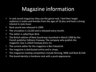 Magazine information 
• In rock sound magazines they use the genre rock. I feel their target 
audience is males and females from the ages of 16 plus and have a strong 
interest in rock music 
• Rock sound was released in 1999. 
• The circulation is 13,220 and is released every month. 
• The editor is called Ryan Bird. 
• The British edition of Rock Sound was launched in March 1999 by the 
French publisher Editions Freeway. The company who publish the 
magazine now is called Freeway press inc. 
• The current editor for the magazine is Ben Patashnik 
• The magazine is distributed online and in shops. 
• The magazines leading competitors include Kerrang, NME and Rock & Folk 
• The brand identity is hardcore rock with a punk appearance. 
 