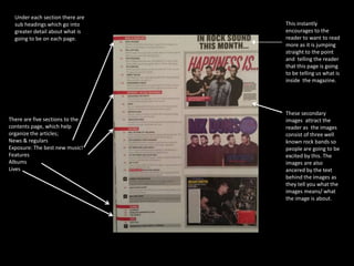 There are five sections to the 
contents page, which help 
organize the articles; 
News & regulars 
Exposure: The best new music! 
Features 
Albums 
Lives 
This instantly 
encourages to the 
reader to want to read 
more as it is jumping 
straight to the point 
and telling the reader 
that this page is going 
to be telling us what is 
inside the magazine. 
These secondary 
images attract the 
reader as the images 
consist of three well 
known rock bands so 
people are going to be 
excited by this. The 
images are also 
ancered by the text 
behind the images as 
they tell you what the 
images means/ what 
the image is about. 
Under each section there are 
sub headings which go into 
greater detail about what is 
going to be on each page. 
 