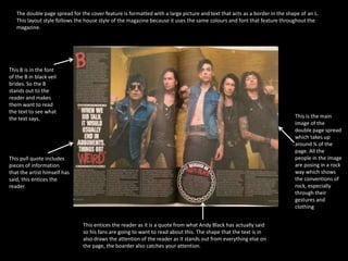 The double page spread for the cover feature is formatted with a large picture and text that acts as a border in the shape of an L. 
This layout style follows the house style of the magazine because it uses the same colours and font that feature throughout the 
magazine. 
This pull quote includes 
pieces of information 
that the artist himself has 
said, this entices the 
reader. 
This is the main 
image of the 
double page spread 
which takes up 
around ¾ of the 
page. All the 
people in the image 
are posing in a rock 
way which shows 
the conventions of 
rock, especially 
through their 
gestures and 
clothing 
This B is in the font 
of the B in black veil 
brides. So the B 
stands out to the 
reader and makes 
them want to read 
the text to see what 
the text says. 
This entices the reader as it is a quote from what Andy Black has actually said 
so his fans are going to want to read about this. The shape that the text is in 
also draws the attention of the reader as it stands out from everything else on 
the page, the boarder also catches your attention. 
