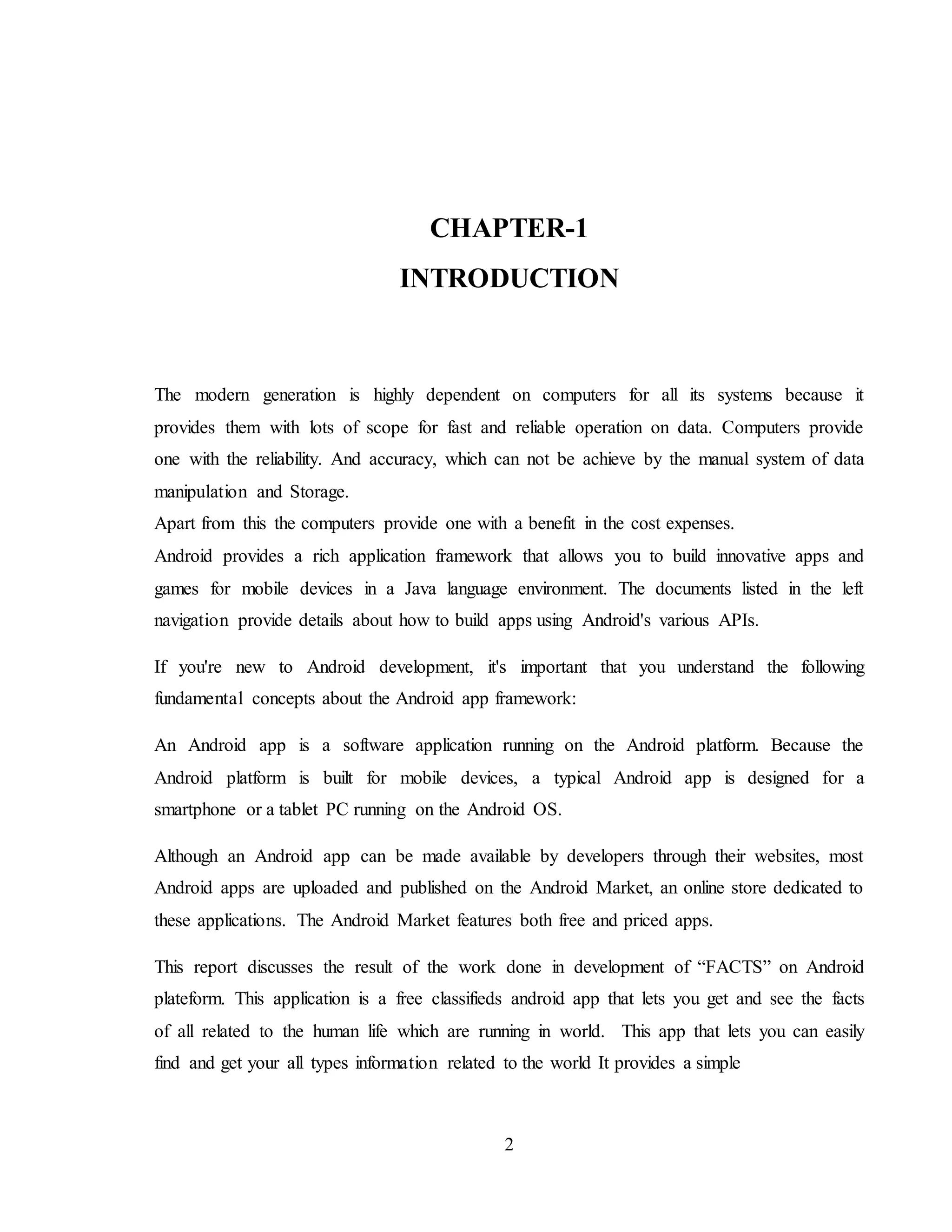 2
CHAPTER-1
INTRODUCTION
The modern generation is highly dependent on computers for all its systems because it
provides them with lots of scope for fast and reliable operation on data. Computers provide
one with the reliability. And accuracy, which can not be achieve by the manual system of data
manipulation and Storage.
Apart from this the computers provide one with a benefit in the cost expenses.
Android provides a rich application framework that allows you to build innovative apps and
games for mobile devices in a Java language environment. The documents listed in the left
navigation provide details about how to build apps using Android's various APIs.
If you're new to Android development, it's important that you understand the following
fundamental concepts about the Android app framework:
An Android app is a software application running on the Android platform. Because the
Android platform is built for mobile devices, a typical Android app is designed for a
smartphone or a tablet PC running on the Android OS.
Although an Android app can be made available by developers through their websites, most
Android apps are uploaded and published on the Android Market, an online store dedicated to
these applications. The Android Market features both free and priced apps.
This report discusses the result of the work done in development of “FACTS” on Android
plateform. This application is a free classifieds android app that lets you get and see the facts
of all related to the human life which are running in world. This app that lets you can easily
find and get your all types information related to the world It provides a simple
 