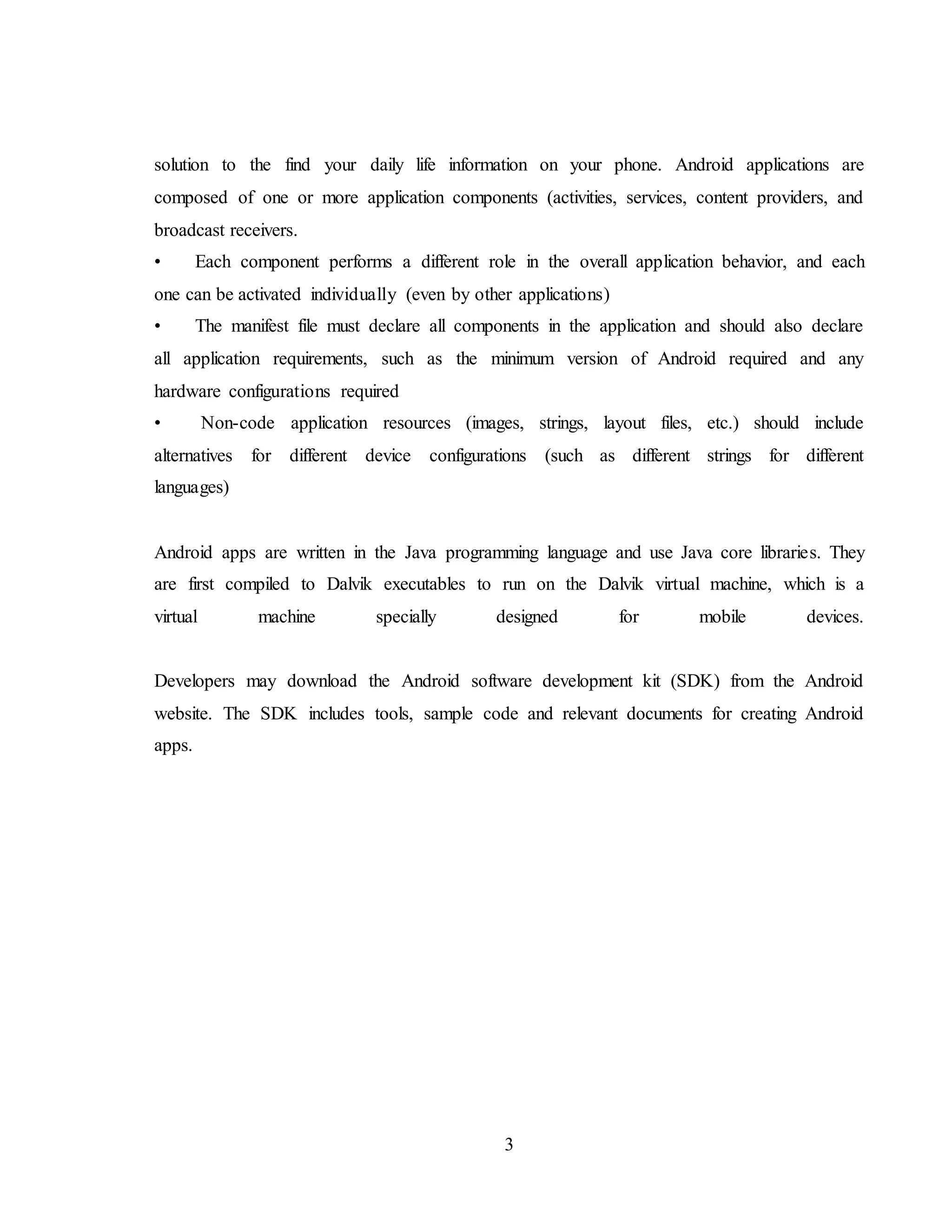 3
solution to the find your daily life information on your phone. Android applications are
composed of one or more application components (activities, services, content providers, and
broadcast receivers.
• Each component performs a different role in the overall application behavior, and each
one can be activated individually (even by other applications)
• The manifest file must declare all components in the application and should also declare
all application requirements, such as the minimum version of Android required and any
hardware configurations required
• Non-code application resources (images, strings, layout files, etc.) should include
alternatives for different device configurations (such as different strings for different
languages)
Android apps are written in the Java programming language and use Java core libraries. They
are first compiled to Dalvik executables to run on the Dalvik virtual machine, which is a
virtual machine specially designed for mobile devices.
Developers may download the Android software development kit (SDK) from the Android
website. The SDK includes tools, sample code and relevant documents for creating Android
apps.
 