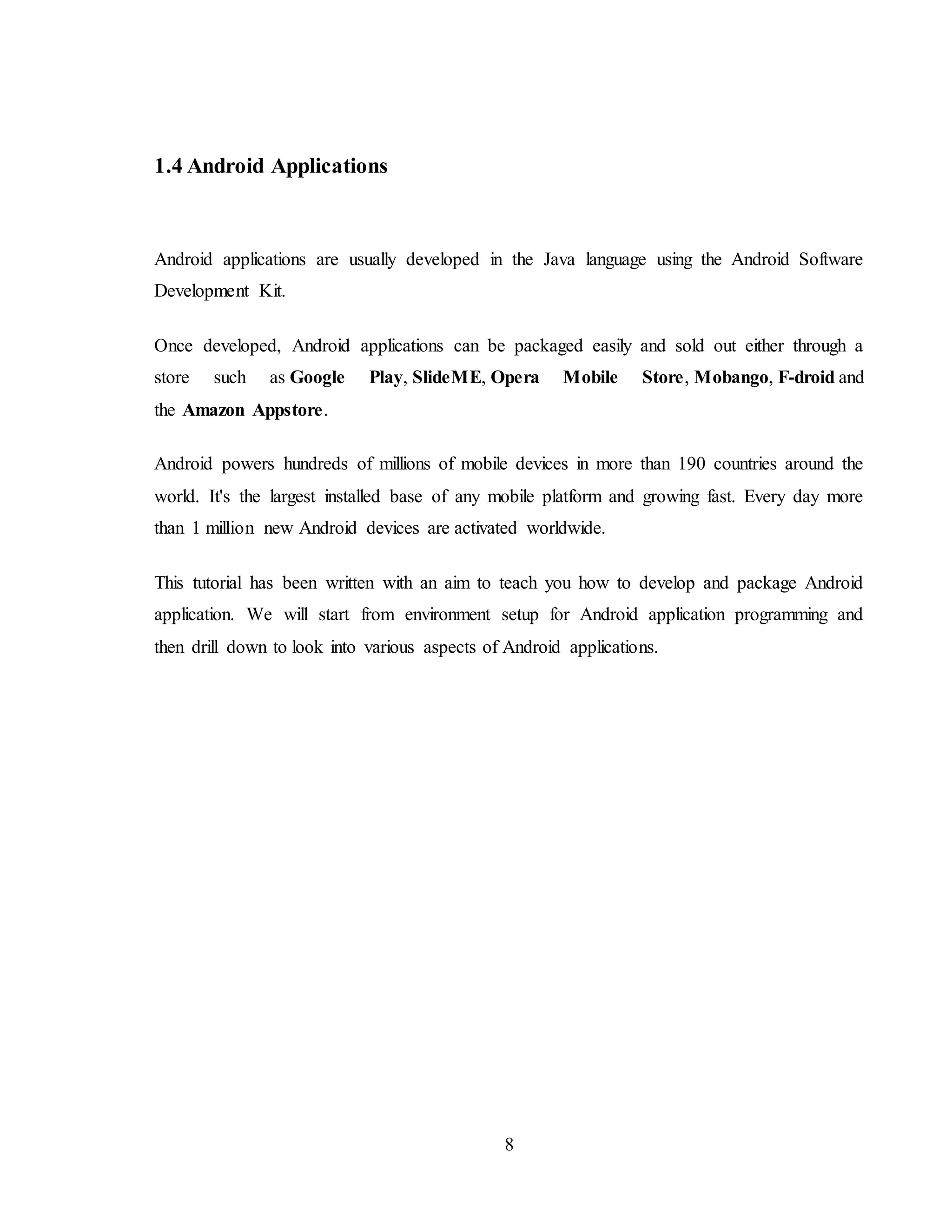 8
1.4 Android Applications
Android applications are usually developed in the Java language using the Android Software
Development Kit.
Once developed, Android applications can be packaged easily and sold out either through a
store such as Google Play, SlideME, Opera Mobile Store, Mobango, F-droid and
the Amazon Appstore.
Android powers hundreds of millions of mobile devices in more than 190 countries around the
world. It's the largest installed base of any mobile platform and growing fast. Every day more
than 1 million new Android devices are activated worldwide.
This tutorial has been written with an aim to teach you how to develop and package Android
application. We will start from environment setup for Android application programming and
then drill down to look into various aspects of Android applications.
 