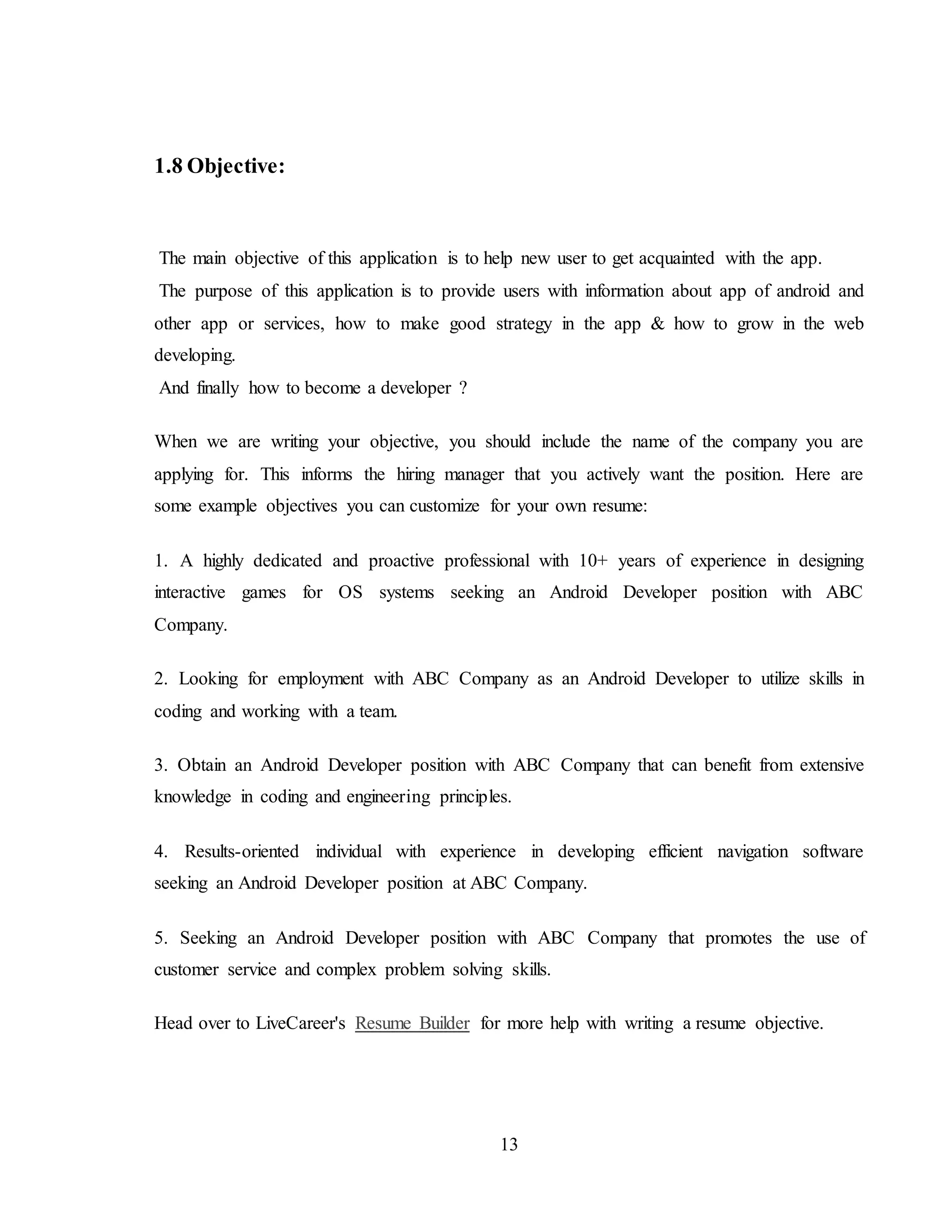 13
1.8 Objective:
The main objective of this application is to help new user to get acquainted with the app.
The purpose of this application is to provide users with information about app of android and
other app or services, how to make good strategy in the app & how to grow in the web
developing.
And finally how to become a developer ?
When we are writing your objective, you should include the name of the company you are
applying for. This informs the hiring manager that you actively want the position. Here are
some example objectives you can customize for your own resume:
1. A highly dedicated and proactive professional with 10+ years of experience in designing
interactive games for OS systems seeking an Android Developer position with ABC
Company.
2. Looking for employment with ABC Company as an Android Developer to utilize skills in
coding and working with a team.
3. Obtain an Android Developer position with ABC Company that can benefit from extensive
knowledge in coding and engineering principles.
4. Results-oriented individual with experience in developing efficient navigation software
seeking an Android Developer position at ABC Company.
5. Seeking an Android Developer position with ABC Company that promotes the use of
customer service and complex problem solving skills.
Head over to LiveCareer's Resume Builder for more help with writing a resume objective.
 