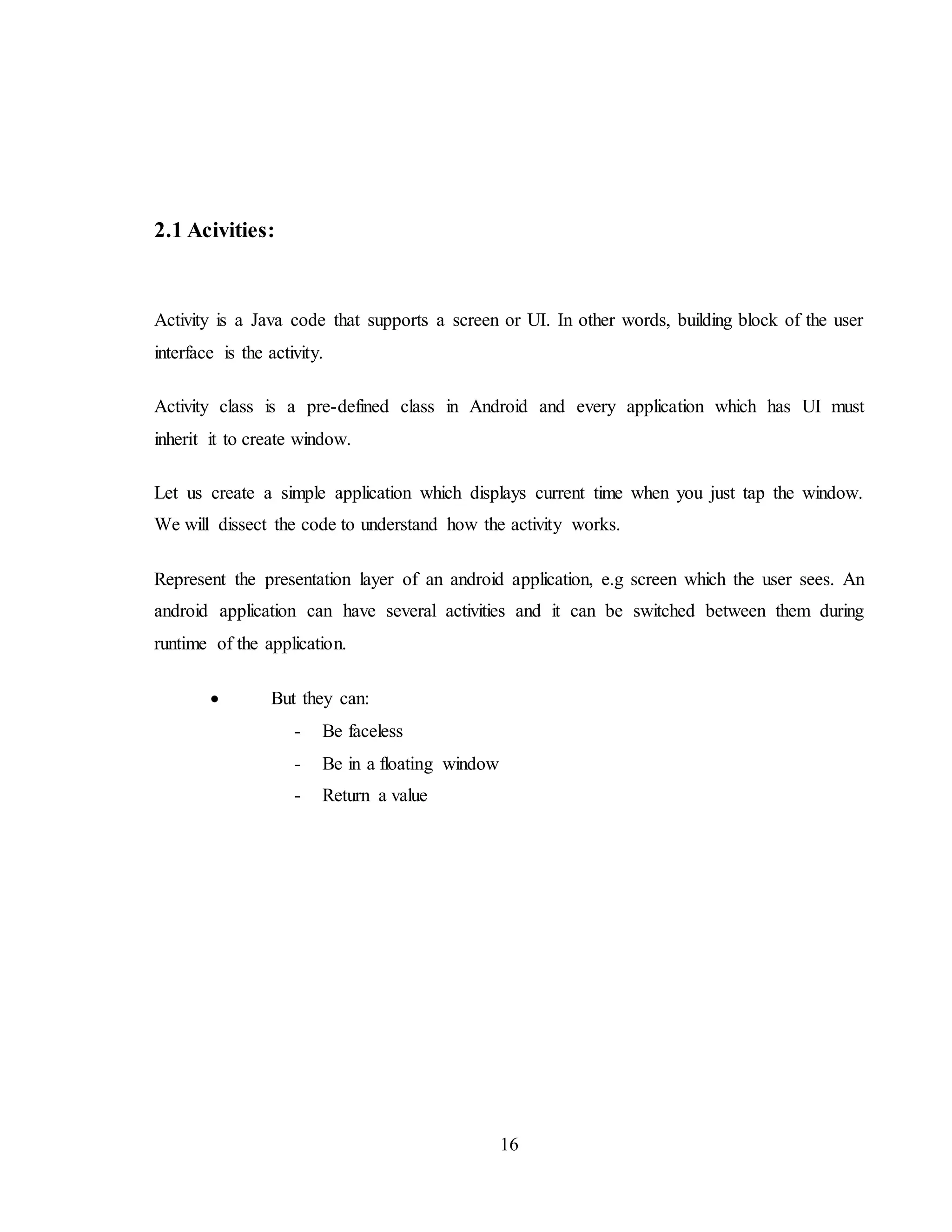 16
2.1 Acivities:
Activity is a Java code that supports a screen or UI. In other words, building block of the user
interface is the activity.
Activity class is a pre-defined class in Android and every application which has UI must
inherit it to create window.
Let us create a simple application which displays current time when you just tap the window.
We will dissect the code to understand how the activity works.
Represent the presentation layer of an android application, e.g screen which the user sees. An
android application can have several activities and it can be switched between them during
runtime of the application.
 But they can:
- Be faceless
- Be in a floating window
- Return a value
 