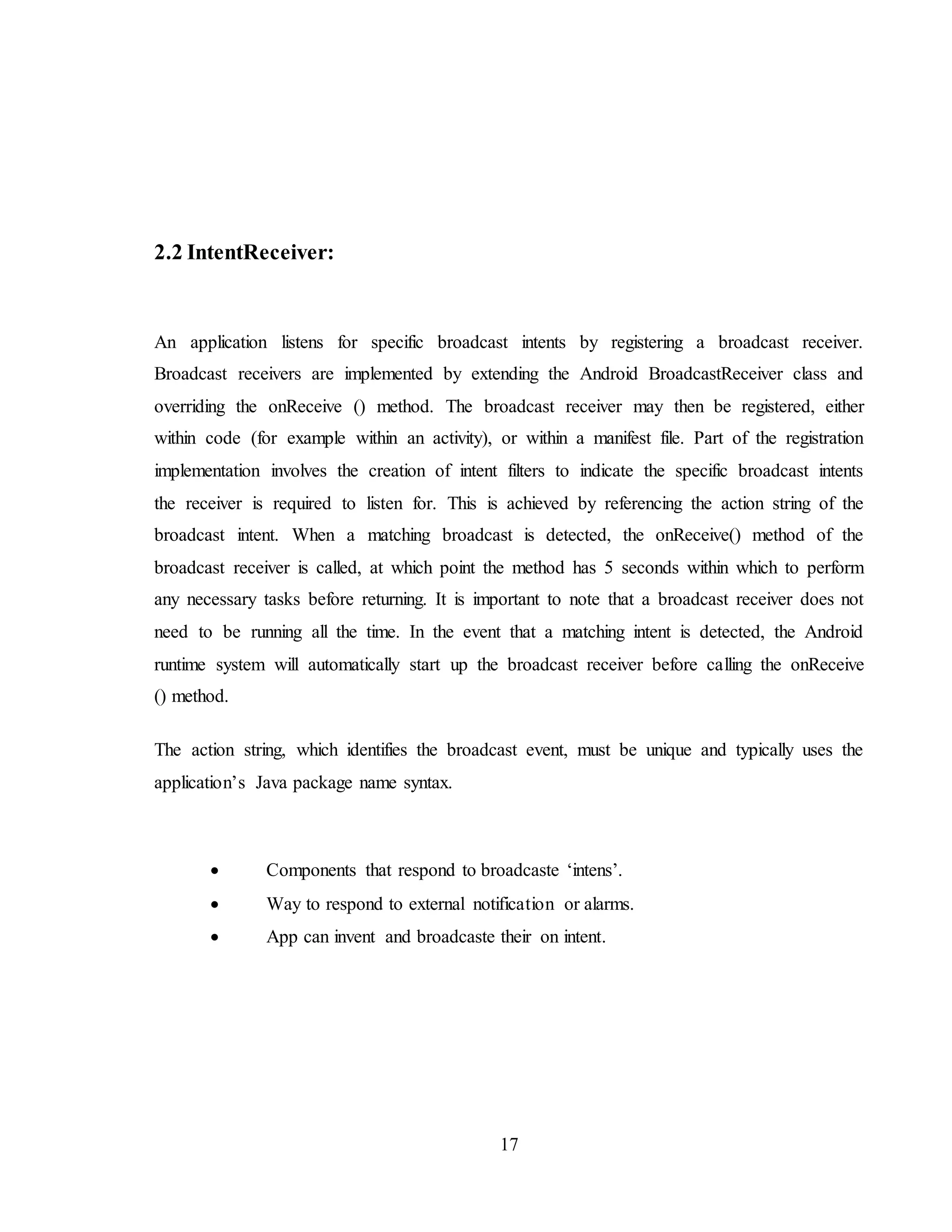 17
2.2 IntentReceiver:
An application listens for specific broadcast intents by registering a broadcast receiver.
Broadcast receivers are implemented by extending the Android BroadcastReceiver class and
overriding the onReceive () method. The broadcast receiver may then be registered, either
within code (for example within an activity), or within a manifest file. Part of the registration
implementation involves the creation of intent filters to indicate the specific broadcast intents
the receiver is required to listen for. This is achieved by referencing the action string of the
broadcast intent. When a matching broadcast is detected, the onReceive() method of the
broadcast receiver is called, at which point the method has 5 seconds within which to perform
any necessary tasks before returning. It is important to note that a broadcast receiver does not
need to be running all the time. In the event that a matching intent is detected, the Android
runtime system will automatically start up the broadcast receiver before calling the onReceive
() method.
The action string, which identifies the broadcast event, must be unique and typically uses the
application’s Java package name syntax.
 Components that respond to broadcaste ‘intens’.
 Way to respond to external notification or alarms.
 App can invent and broadcaste their on intent.
 
