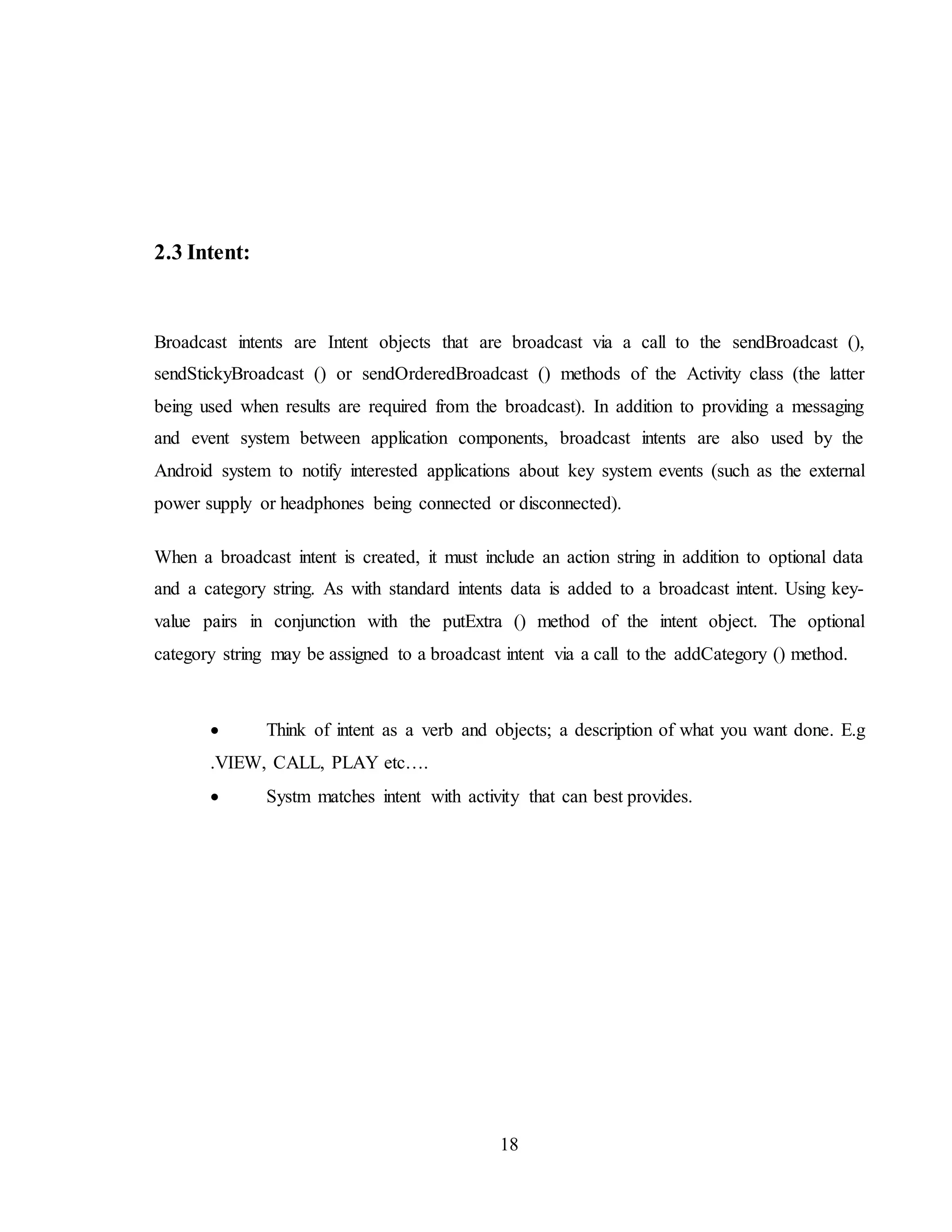 18
2.3 Intent:
Broadcast intents are Intent objects that are broadcast via a call to the sendBroadcast (),
sendStickyBroadcast () or sendOrderedBroadcast () methods of the Activity class (the latter
being used when results are required from the broadcast). In addition to providing a messaging
and event system between application components, broadcast intents are also used by the
Android system to notify interested applications about key system events (such as the external
power supply or headphones being connected or disconnected).
When a broadcast intent is created, it must include an action string in addition to optional data
and a category string. As with standard intents data is added to a broadcast intent. Using key-
value pairs in conjunction with the putExtra () method of the intent object. The optional
category string may be assigned to a broadcast intent via a call to the addCategory () method.
 Think of intent as a verb and objects; a description of what you want done. E.g
.VIEW, CALL, PLAY etc….
 Systm matches intent with activity that can best provides.
 