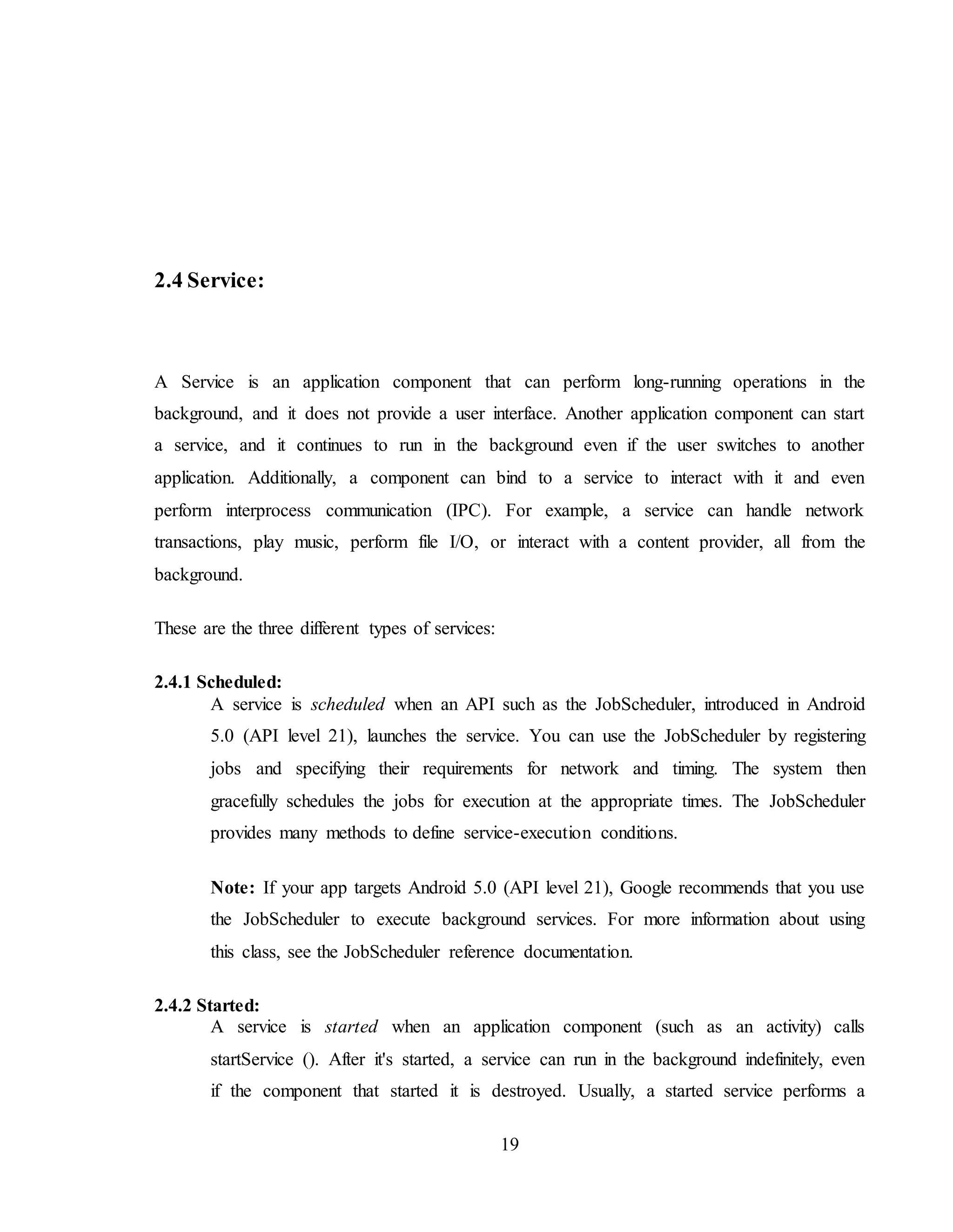 19
2.4 Service:
A Service is an application component that can perform long-running operations in the
background, and it does not provide a user interface. Another application component can start
a service, and it continues to run in the background even if the user switches to another
application. Additionally, a component can bind to a service to interact with it and even
perform interprocess communication (IPC). For example, a service can handle network
transactions, play music, perform file I/O, or interact with a content provider, all from the
background.
These are the three different types of services:
2.4.1 Scheduled:
A service is scheduled when an API such as the JobScheduler, introduced in Android
5.0 (API level 21), launches the service. You can use the JobScheduler by registering
jobs and specifying their requirements for network and timing. The system then
gracefully schedules the jobs for execution at the appropriate times. The JobScheduler
provides many methods to define service-execution conditions.
Note: If your app targets Android 5.0 (API level 21), Google recommends that you use
the JobScheduler to execute background services. For more information about using
this class, see the JobScheduler reference documentation.
2.4.2 Started:
A service is started when an application component (such as an activity) calls
startService (). After it's started, a service can run in the background indefinitely, even
if the component that started it is destroyed. Usually, a started service performs a
 