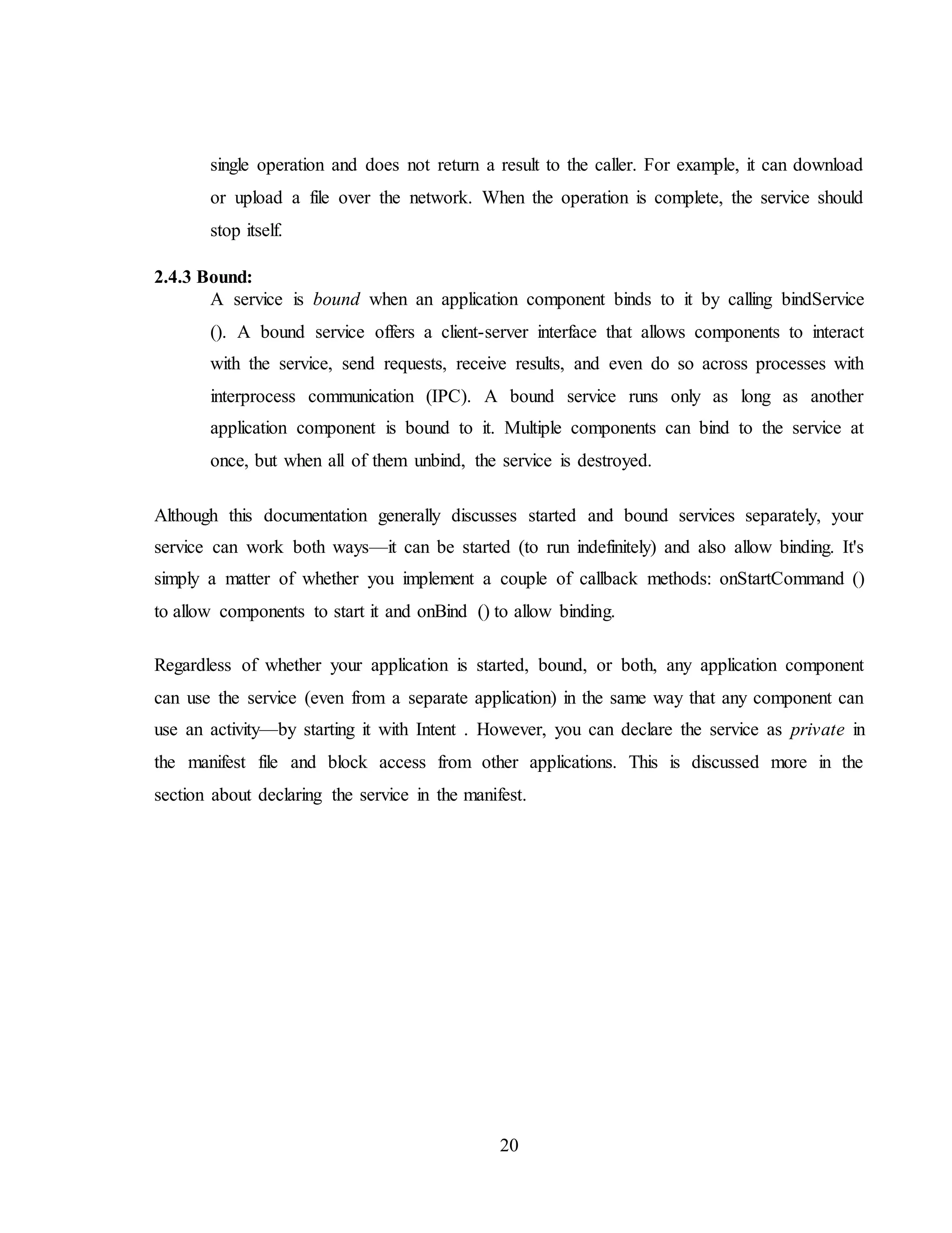 20
single operation and does not return a result to the caller. For example, it can download
or upload a file over the network. When the operation is complete, the service should
stop itself.
2.4.3 Bound:
A service is bound when an application component binds to it by calling bindService
(). A bound service offers a client-server interface that allows components to interact
with the service, send requests, receive results, and even do so across processes with
interprocess communication (IPC). A bound service runs only as long as another
application component is bound to it. Multiple components can bind to the service at
once, but when all of them unbind, the service is destroyed.
Although this documentation generally discusses started and bound services separately, your
service can work both ways—it can be started (to run indefinitely) and also allow binding. It's
simply a matter of whether you implement a couple of callback methods: onStartCommand ()
to allow components to start it and onBind () to allow binding.
Regardless of whether your application is started, bound, or both, any application component
can use the service (even from a separate application) in the same way that any component can
use an activity—by starting it with Intent . However, you can declare the service as private in
the manifest file and block access from other applications. This is discussed more in the
section about declaring the service in the manifest.
 