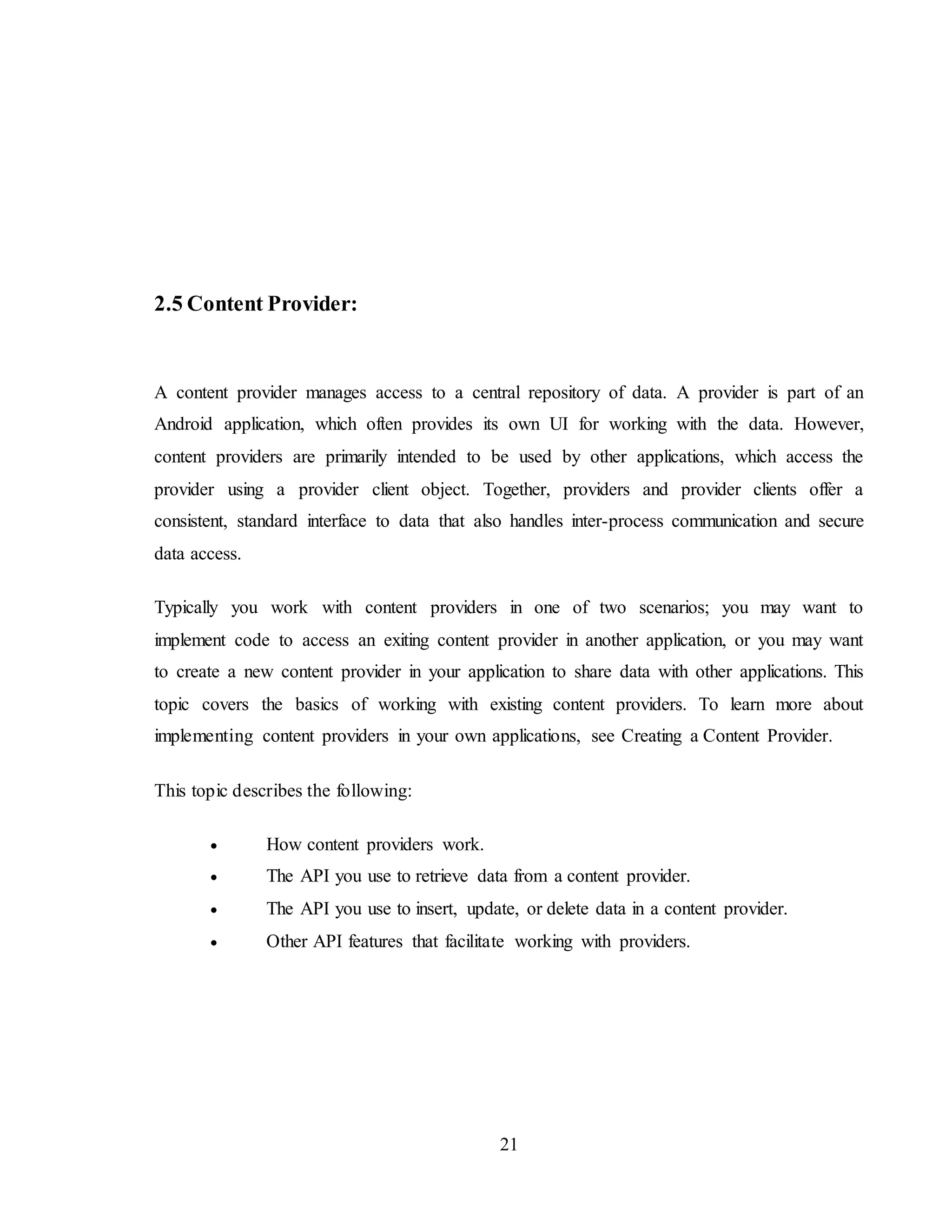 21
2.5 Content Provider:
A content provider manages access to a central repository of data. A provider is part of an
Android application, which often provides its own UI for working with the data. However,
content providers are primarily intended to be used by other applications, which access the
provider using a provider client object. Together, providers and provider clients offer a
consistent, standard interface to data that also handles inter-process communication and secure
data access.
Typically you work with content providers in one of two scenarios; you may want to
implement code to access an exiting content provider in another application, or you may want
to create a new content provider in your application to share data with other applications. This
topic covers the basics of working with existing content providers. To learn more about
implementing content providers in your own applications, see Creating a Content Provider.
This topic describes the following:
 How content providers work.
 The API you use to retrieve data from a content provider.
 The API you use to insert, update, or delete data in a content provider.
 Other API features that facilitate working with providers.
 