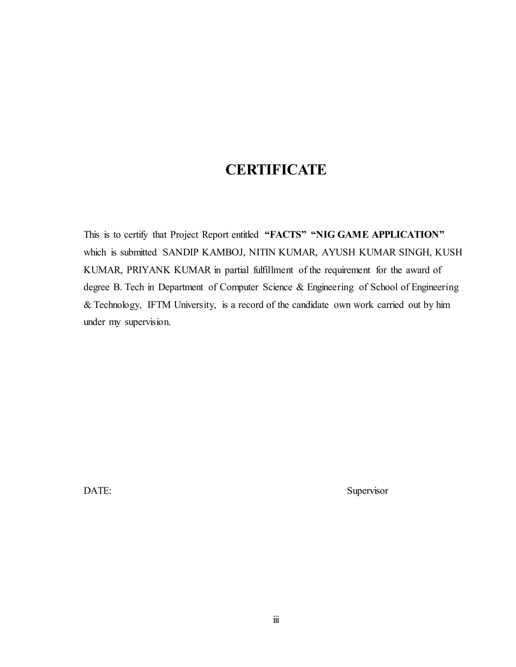 iii
CERTIFICATE
This is to certify that Project Report entitled “FACTS” “NIG GAME APPLICATION”
which is submitted SANDIP KAMBOJ, NITIN KUMAR, AYUSH KUMAR SINGH, KUSH
KUMAR, PRIYANK KUMAR in partial fulfillment of the requirement for the award of
degree B. Tech in Department of Computer Science & Engineering of School of Engineering
& Technology, IFTM University, is a record of the candidate own work carried out by him
under my supervision.
DATE: Supervisor
 