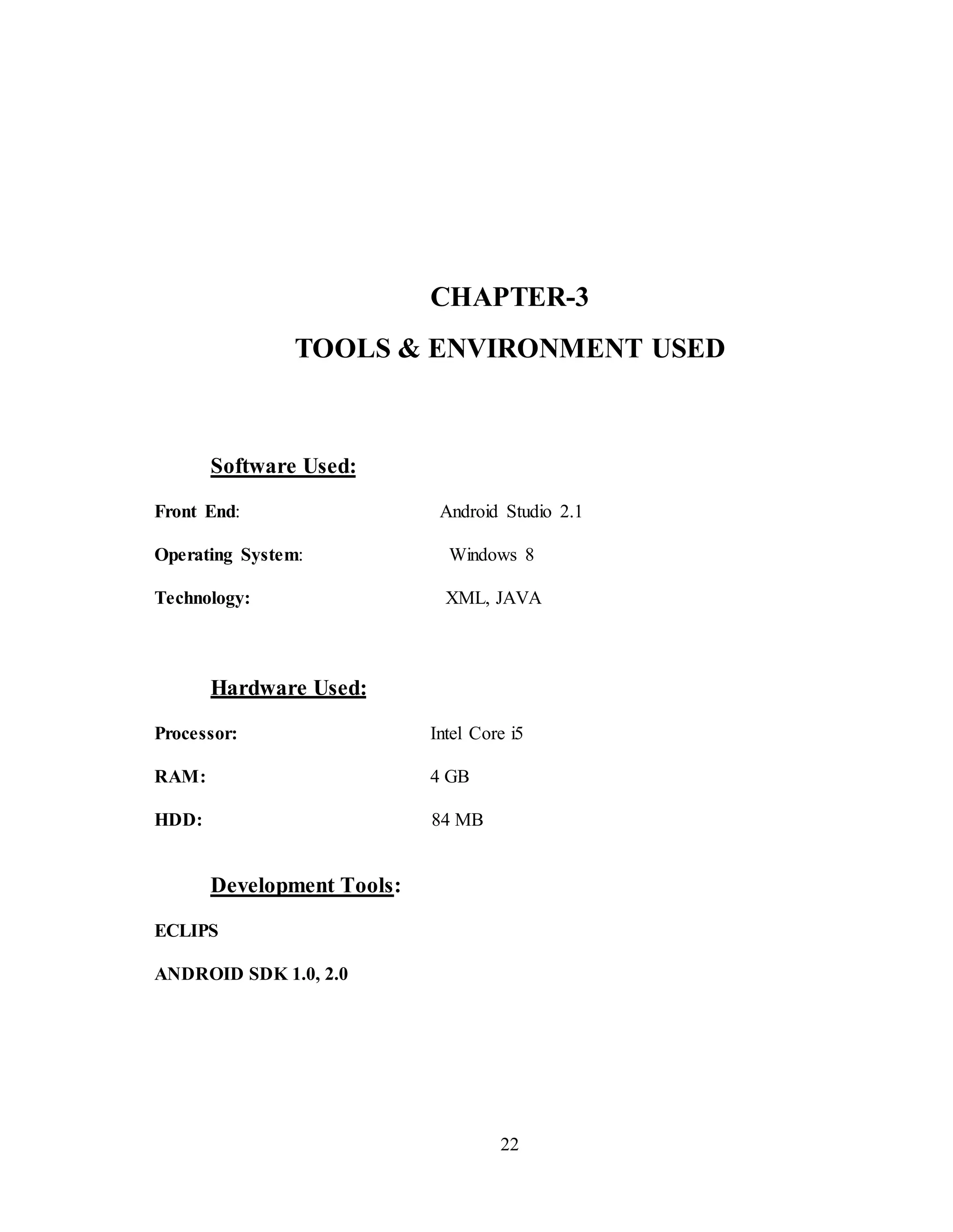 22
CHAPTER-3
TOOLS & ENVIRONMENT USED
Software Used:
Front End: Android Studio 2.1
Operating System: Windows 8
Technology: XML, JAVA
Hardware Used:
Processor: Intel Core i5
RAM: 4 GB
HDD: 84 MB
Development Tools:
ECLIPS
ANDROID SDK 1.0, 2.0
 