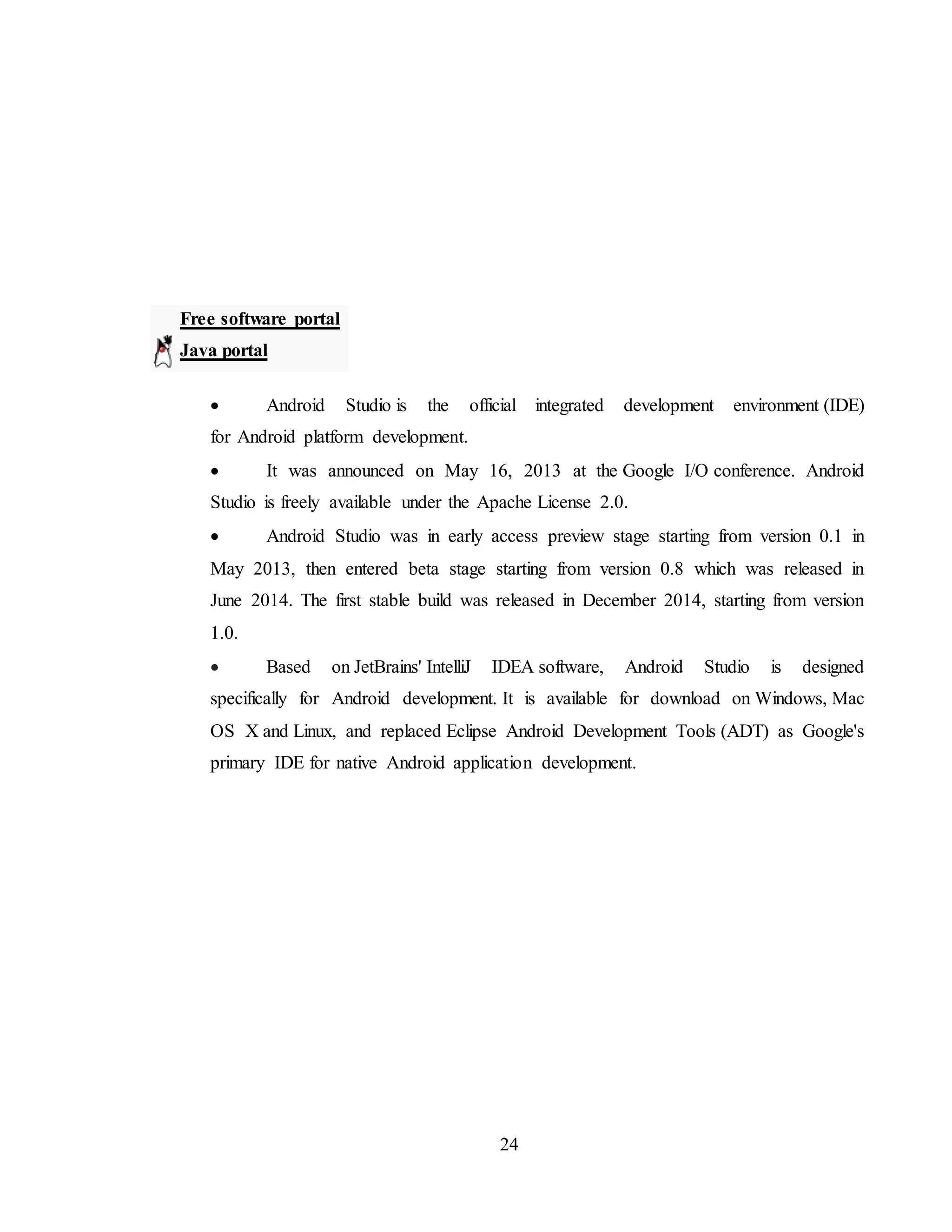 24
Free software portal
Java portal
 Android Studio is the official integrated development environment (IDE)
for Android platform development.
 It was announced on May 16, 2013 at the Google I/O conference. Android
Studio is freely available under the Apache License 2.0.
 Android Studio was in early access preview stage starting from version 0.1 in
May 2013, then entered beta stage starting from version 0.8 which was released in
June 2014. The first stable build was released in December 2014, starting from version
1.0.
 Based on JetBrains' IntelliJ IDEA software, Android Studio is designed
specifically for Android development. It is available for download on Windows, Mac
OS X and Linux, and replaced Eclipse Android Development Tools (ADT) as Google's
primary IDE for native Android application development.
 