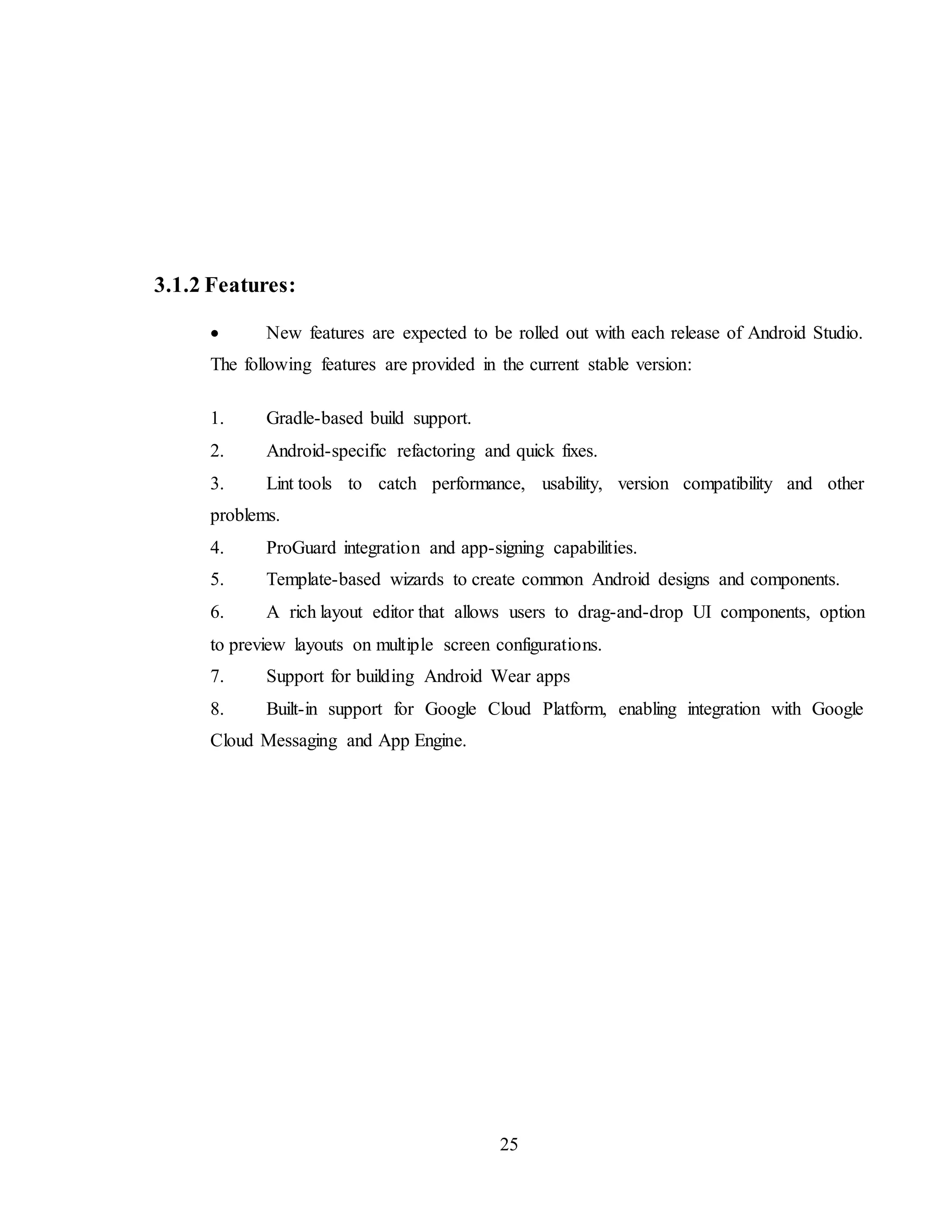 25
3.1.2 Features:
 New features are expected to be rolled out with each release of Android Studio.
The following features are provided in the current stable version:
1. Gradle-based build support.
2. Android-specific refactoring and quick fixes.
3. Lint tools to catch performance, usability, version compatibility and other
problems.
4. ProGuard integration and app-signing capabilities.
5. Template-based wizards to create common Android designs and components.
6. A rich layout editor that allows users to drag-and-drop UI components, option
to preview layouts on multiple screen configurations.
7. Support for building Android Wear apps
8. Built-in support for Google Cloud Platform, enabling integration with Google
Cloud Messaging and App Engine.
 