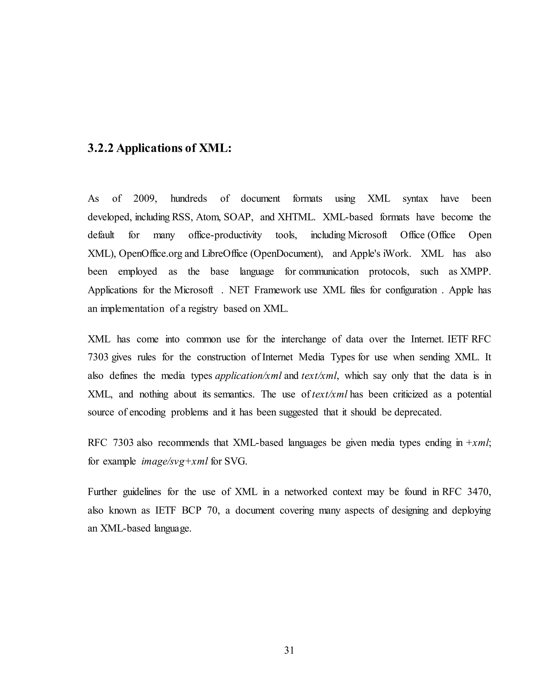 31
3.2.2 Applications of XML:
As of 2009, hundreds of document formats using XML syntax have been
developed, including RSS, Atom, SOAP, and XHTML. XML-based formats have become the
default for many office-productivity tools, including Microsoft Office (Office Open
XML), OpenOffice.org and LibreOffice (OpenDocument), and Apple's iWork. XML has also
been employed as the base language for communication protocols, such as XMPP.
Applications for the Microsoft . NET Framework use XML files for configuration . Apple has
an implementation of a registry based on XML.
XML has come into common use for the interchange of data over the Internet. IETF RFC
7303 gives rules for the construction of Internet Media Types for use when sending XML. It
also defines the media types application/xml and text/xml, which say only that the data is in
XML, and nothing about its semantics. The use of text/xml has been criticized as a potential
source of encoding problems and it has been suggested that it should be deprecated.
RFC 7303 also recommends that XML-based languages be given media types ending in +xml;
for example image/svg+xml for SVG.
Further guidelines for the use of XML in a networked context may be found in RFC 3470,
also known as IETF BCP 70, a document covering many aspects of designing and deploying
an XML-based language.
 
