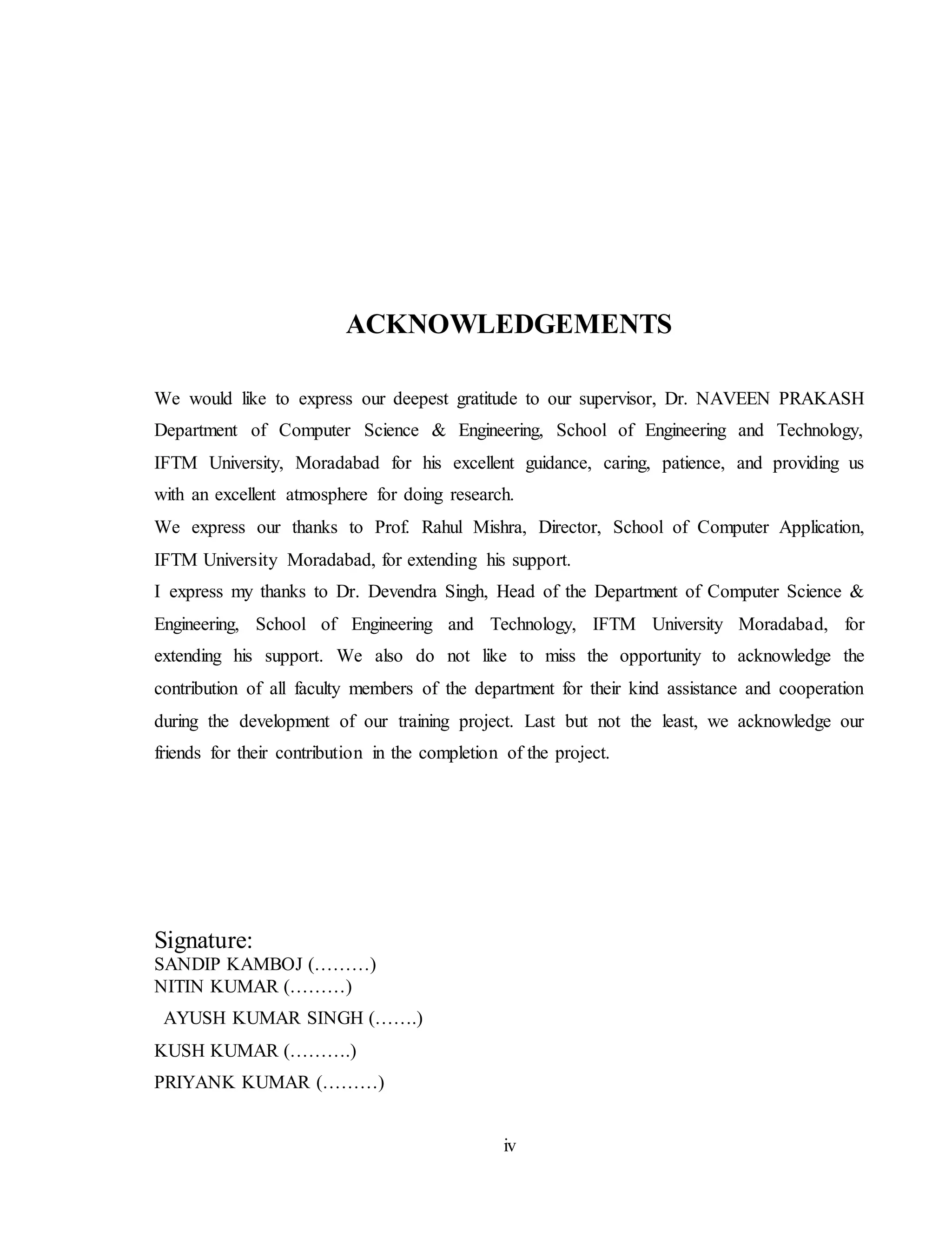 iv
ACKNOWLEDGEMENTS
We would like to express our deepest gratitude to our supervisor, Dr. NAVEEN PRAKASH
Department of Computer Science & Engineering, School of Engineering and Technology,
IFTM University, Moradabad for his excellent guidance, caring, patience, and providing us
with an excellent atmosphere for doing research.
We express our thanks to Prof. Rahul Mishra, Director, School of Computer Application,
IFTM University Moradabad, for extending his support.
I express my thanks to Dr. Devendra Singh, Head of the Department of Computer Science &
Engineering, School of Engineering and Technology, IFTM University Moradabad, for
extending his support. We also do not like to miss the opportunity to acknowledge the
contribution of all faculty members of the department for their kind assistance and cooperation
during the development of our training project. Last but not the least, we acknowledge our
friends for their contribution in the completion of the project.
Signature:
SANDIP KAMBOJ (………)
NITIN KUMAR (………)
AYUSH KUMAR SINGH (…….)
KUSH KUMAR (……….)
PRIYANK KUMAR (………)
 