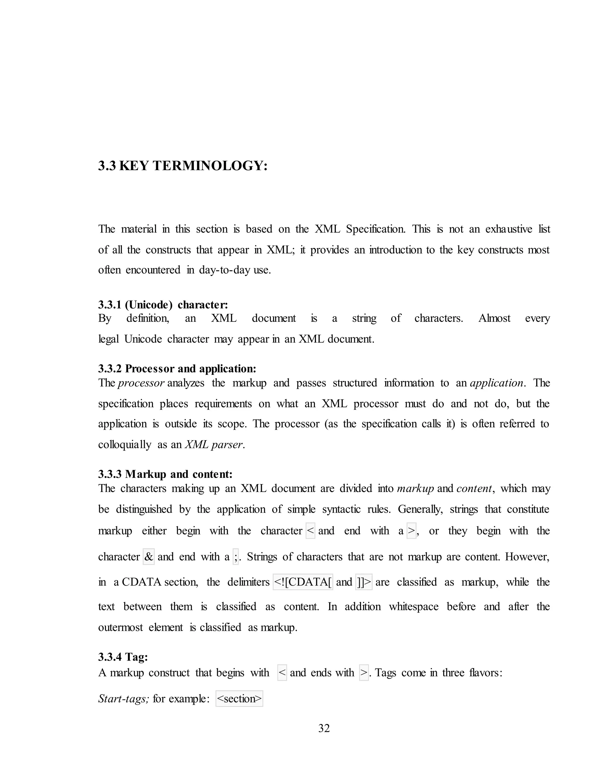 32
3.3 KEY TERMINOLOGY:
The material in this section is based on the XML Specification. This is not an exhaustive list
of all the constructs that appear in XML; it provides an introduction to the key constructs most
often encountered in day-to-day use.
3.3.1 (Unicode) character:
By definition, an XML document is a string of characters. Almost every
legal Unicode character may appear in an XML document.
3.3.2 Processor and application:
The processor analyzes the markup and passes structured information to an application. The
specification places requirements on what an XML processor must do and not do, but the
application is outside its scope. The processor (as the specification calls it) is often referred to
colloquially as an XML parser.
3.3.3 Markup and content:
The characters making up an XML document are divided into markup and content, which may
be distinguished by the application of simple syntactic rules. Generally, strings that constitute
markup either begin with the character < and end with a >, or they begin with the
character & and end with a ;. Strings of characters that are not markup are content. However,
in a CDATA section, the delimiters <![CDATA[ and ]]> are classified as markup, while the
text between them is classified as content. In addition whitespace before and after the
outermost element is classified as markup.
3.3.4 Tag:
A markup construct that begins with < and ends with >. Tags come in three flavors:
Start-tags; for example: <section>
 