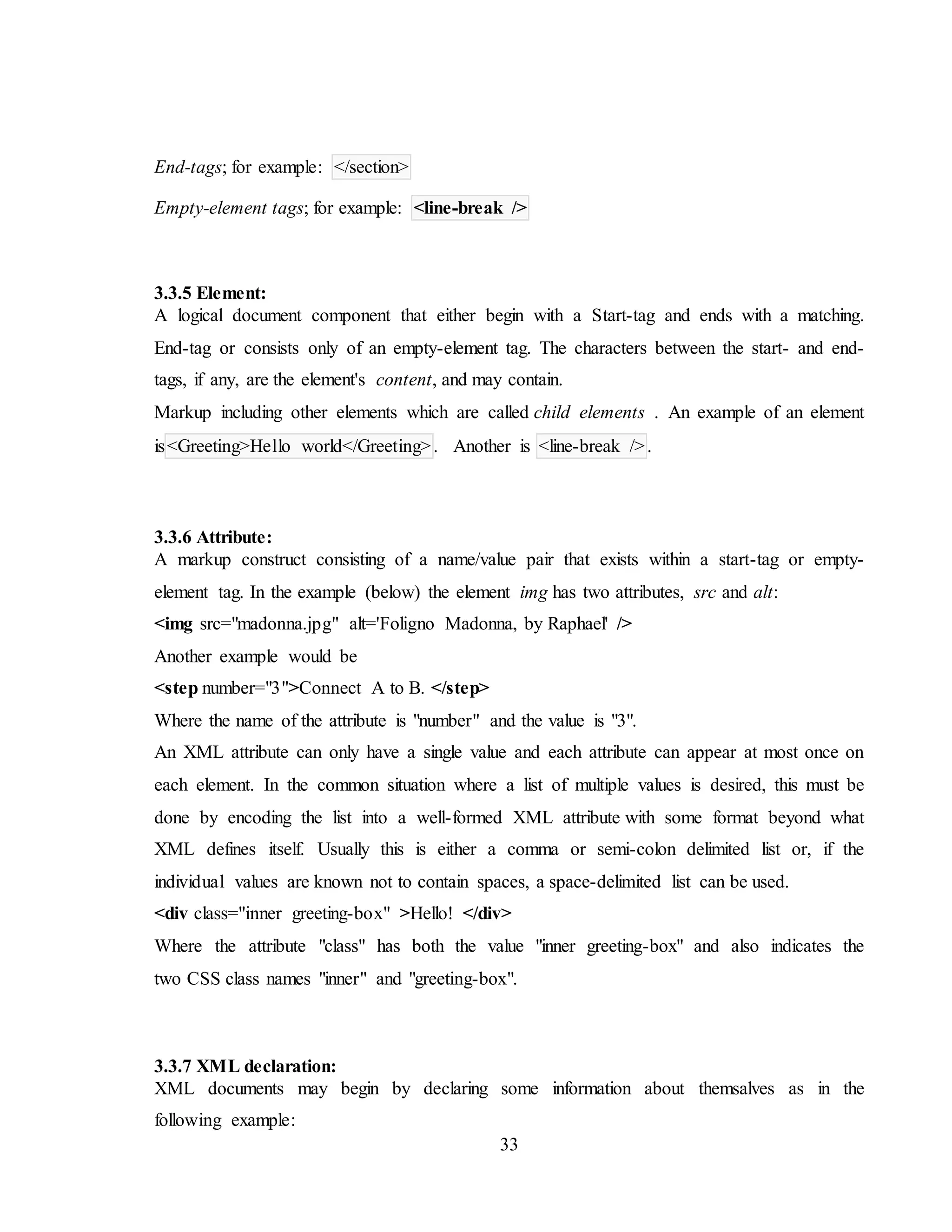 33
End-tags; for example: </section>
Empty-element tags; for example: <line-break />
3.3.5 Element:
A logical document component that either begin with a Start-tag and ends with a matching.
End-tag or consists only of an empty-element tag. The characters between the start- and end-
tags, if any, are the element's content, and may contain.
Markup including other elements which are called child elements . An example of an element
is<Greeting>Hello world</Greeting>. Another is <line-break />.
3.3.6 Attribute:
A markup construct consisting of a name/value pair that exists within a start-tag or empty-
element tag. In the example (below) the element img has two attributes, src and alt:
<img src="madonna.jpg" alt='Foligno Madonna, by Raphael' />
Another example would be
<step number="3">Connect A to B. </step>
Where the name of the attribute is "number" and the value is "3".
An XML attribute can only have a single value and each attribute can appear at most once on
each element. In the common situation where a list of multiple values is desired, this must be
done by encoding the list into a well-formed XML attribute with some format beyond what
XML defines itself. Usually this is either a comma or semi-colon delimited list or, if the
individual values are known not to contain spaces, a space-delimited list can be used.
<div class="inner greeting-box" >Hello! </div>
Where the attribute "class" has both the value "inner greeting-box" and also indicates the
two CSS class names "inner" and "greeting-box".
3.3.7 XML declaration:
XML documents may begin by declaring some information about themsalves as in the
following example:
 