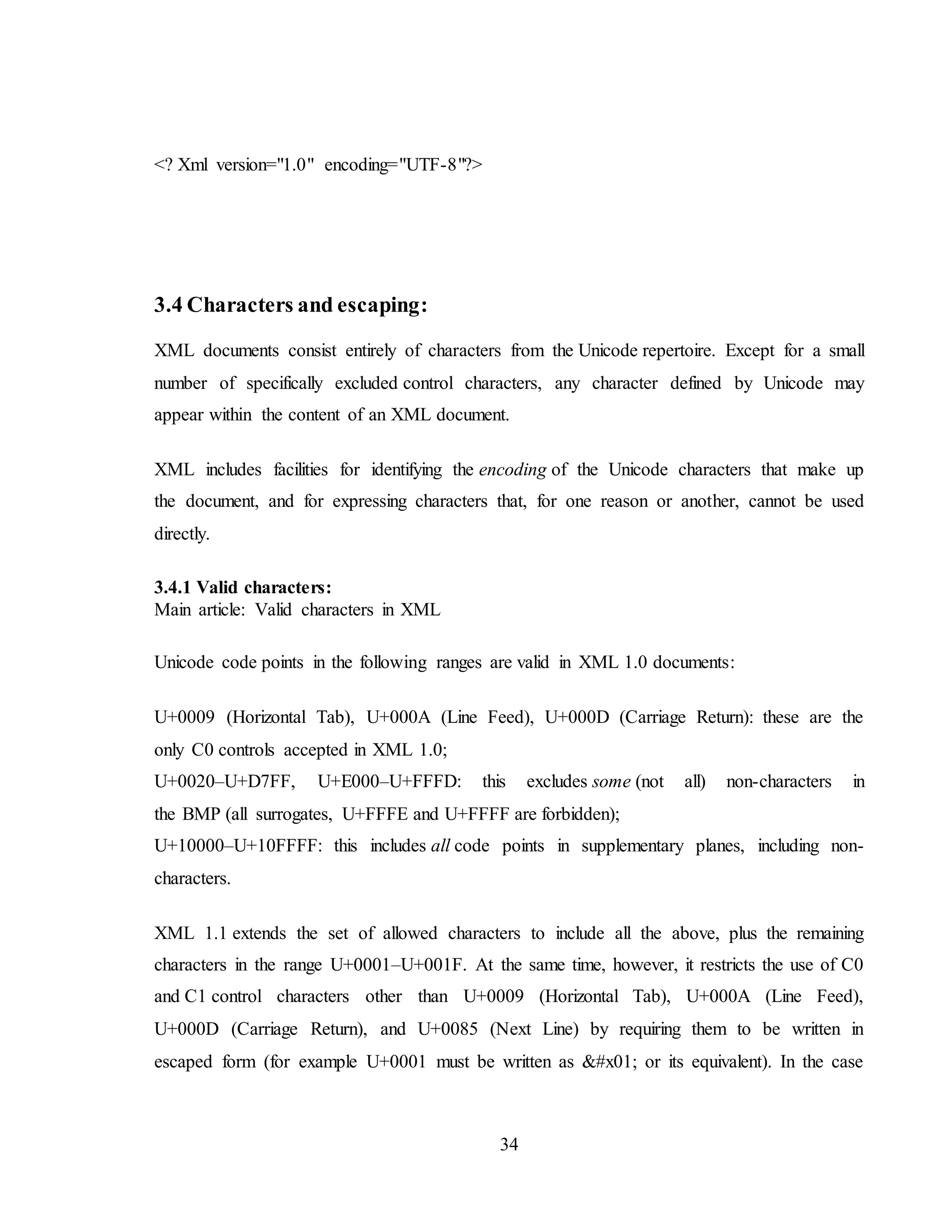 34
<? Xml version="1.0" encoding="UTF-8"?>
3.4 Characters and escaping:
XML documents consist entirely of characters from the Unicode repertoire. Except for a small
number of specifically excluded control characters, any character defined by Unicode may
appear within the content of an XML document.
XML includes facilities for identifying the encoding of the Unicode characters that make up
the document, and for expressing characters that, for one reason or another, cannot be used
directly.
3.4.1 Valid characters:
Main article: Valid characters in XML
Unicode code points in the following ranges are valid in XML 1.0 documents:
U+0009 (Horizontal Tab), U+000A (Line Feed), U+000D (Carriage Return): these are the
only C0 controls accepted in XML 1.0;
U+0020–U+D7FF, U+E000–U+FFFD: this excludes some (not all) non-characters in
the BMP (all surrogates, U+FFFE and U+FFFF are forbidden);
U+10000–U+10FFFF: this includes all code points in supplementary planes, including non-
characters.
XML 1.1 extends the set of allowed characters to include all the above, plus the remaining
characters in the range U+0001–U+001F. At the same time, however, it restricts the use of C0
and C1 control characters other than U+0009 (Horizontal Tab), U+000A (Line Feed),
U+000D (Carriage Return), and U+0085 (Next Line) by requiring them to be written in
escaped form (for example U+0001 must be written as  or its equivalent). In the case
 