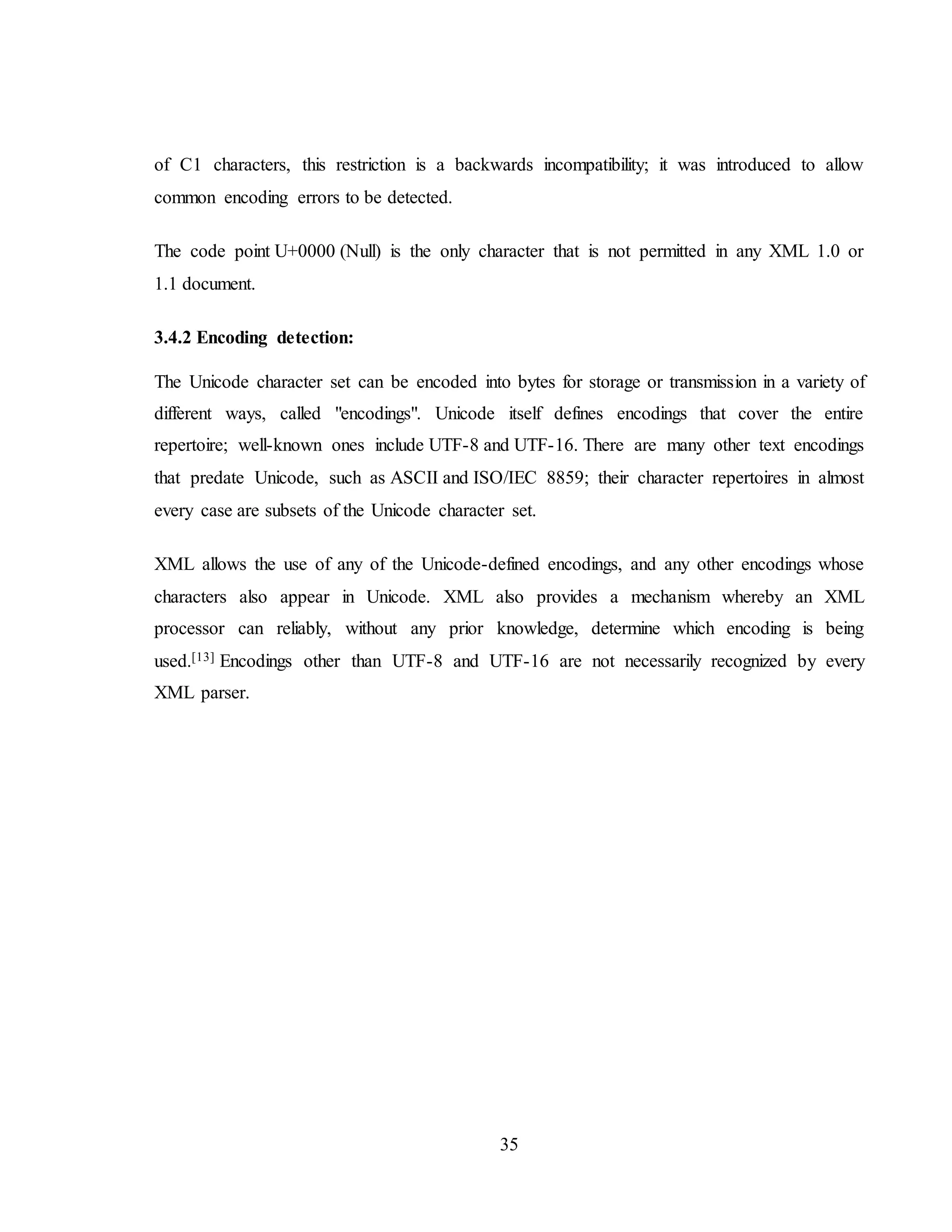 35
of C1 characters, this restriction is a backwards incompatibility; it was introduced to allow
common encoding errors to be detected.
The code point U+0000 (Null) is the only character that is not permitted in any XML 1.0 or
1.1 document.
3.4.2 Encoding detection:
The Unicode character set can be encoded into bytes for storage or transmission in a variety of
different ways, called "encodings". Unicode itself defines encodings that cover the entire
repertoire; well-known ones include UTF-8 and UTF-16. There are many other text encodings
that predate Unicode, such as ASCII and ISO/IEC 8859; their character repertoires in almost
every case are subsets of the Unicode character set.
XML allows the use of any of the Unicode-defined encodings, and any other encodings whose
characters also appear in Unicode. XML also provides a mechanism whereby an XML
processor can reliably, without any prior knowledge, determine which encoding is being
used.[13] Encodings other than UTF-8 and UTF-16 are not necessarily recognized by every
XML parser.
 